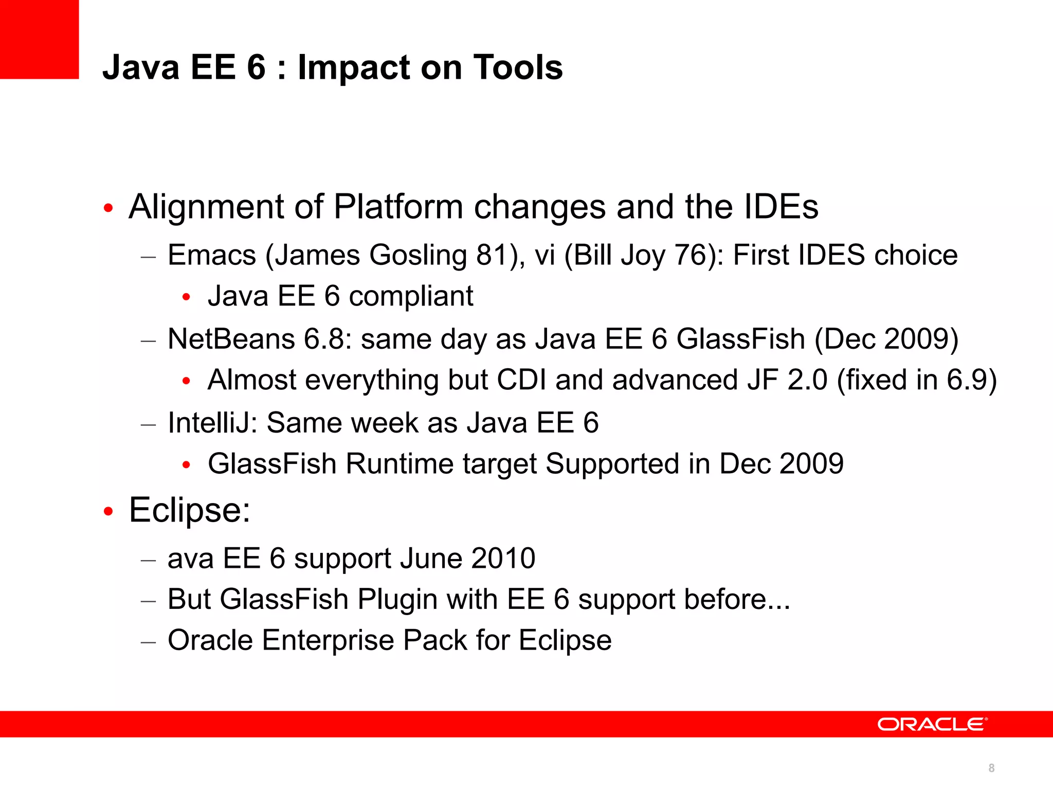 Java EE 6 : Impact on Tools



• Alignment of Platform changes and the IDEs
  – Emacs (James Gosling 81), vi (Bill Joy 76): First IDES choice
     • Java EE 6 compliant
  – NetBeans 6.8: same day as Java EE 6 GlassFish (Dec 2009)
     • Almost everything but CDI and advanced JF 2.0 (fixed in 6.9)
  – IntelliJ: Same week as Java EE 6
     • GlassFish Runtime target Supported in Dec 2009
• Eclipse:
  – ava EE 6 support June 2010
  – But GlassFish Plugin with EE 6 support before...
  – Oracle Enterprise Pack for Eclipse



                                                                  8
 