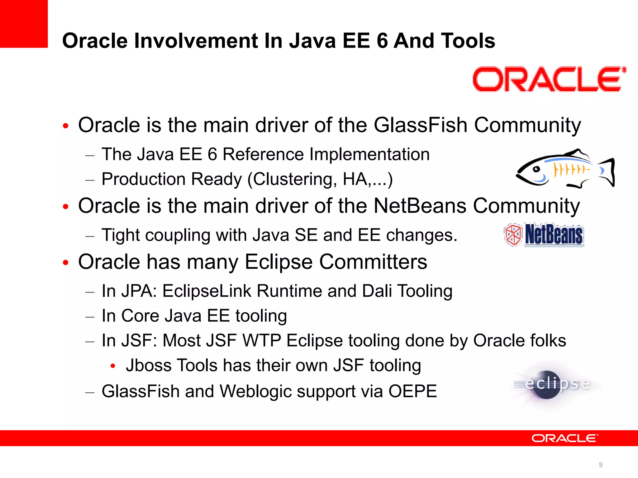 Oracle Involvement In Java EE 6 And Tools



• Oracle is the main driver of the GlassFish Community
  – The Java EE 6 Reference Implementation
  – Production Ready (Clustering, HA,...)
• Oracle is the main driver of the NetBeans Community
  – Tight coupling with Java SE and EE changes.
• Oracle has many Eclipse Committers
  – In JPA: EclipseLink Runtime and Dali Tooling
  – In Core Java EE tooling
  – In JSF: Most JSF WTP Eclipse tooling done by Oracle folks
     • Jboss Tools has their own JSF tooling
  – GlassFish and Weblogic support via OEPE


                                                                9
 