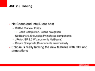 JSF 2.0 Tooling




• NetBeans and IntelliJ are best
  – XHTML/Facelet Editor
     • Code Completion, Beans navigation
  – NetBeans 6.10 bundles Primefaces components
                              >


  – JPA to JSF 2.0 Wizards (only NetBeans)
  – Create Composite Components automatically
• Eclipse is really lacking the new features with CDI and
  annotations




                                                            16
 