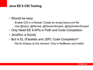 Java EE 6 CDI Tooling



• Should be easy:
  – Enable CDI in a Module: Create an empty beans.xml file
  – Use @Inject, @Named, @SessionScoped, @ApplicationScoped
• Only Need EE 6 APIs in Path and Code Completion.
• JavaDoc a Goody
• But in EL (Facelets and JSP): Code Completion?
  – Not for Eclipse at this moment. Only in NetBeans and IntelliJ




                                                                    19
 