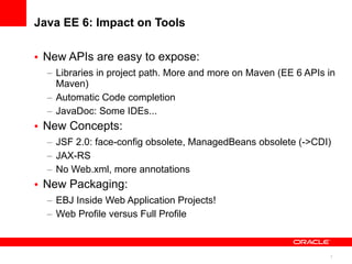 Java EE 6: Impact on Tools

• New APIs are easy to expose:
  – Libraries in project path. More and more on Maven (EE 6 APIs in
    Maven)
  – Automatic Code completion
  – JavaDoc: Some IDEs...
• New Concepts:
  – JSF 2.0: face-config obsolete, ManagedBeans obsolete (->CDI)
  – JAX-RS
  – No Web.xml, more annotations
• New Packaging:
  – EBJ Inside Web Application Projects!
  – Web Profile versus Full Profile



                                                                 7
 