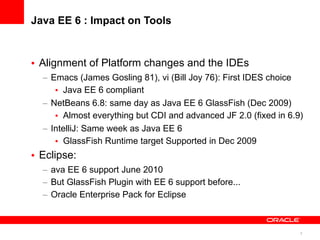 Java EE 6 : Impact on Tools



• Alignment of Platform changes and the IDEs
  – Emacs (James Gosling 81), vi (Bill Joy 76): First IDES choice
     • Java EE 6 compliant
  – NetBeans 6.8: same day as Java EE 6 GlassFish (Dec 2009)
     • Almost everything but CDI and advanced JF 2.0 (fixed in 6.9)
  – IntelliJ: Same week as Java EE 6
     • GlassFish Runtime target Supported in Dec 2009
• Eclipse:
  – ava EE 6 support June 2010
  – But GlassFish Plugin with EE 6 support before...
  – Oracle Enterprise Pack for Eclipse



                                                                  8
 