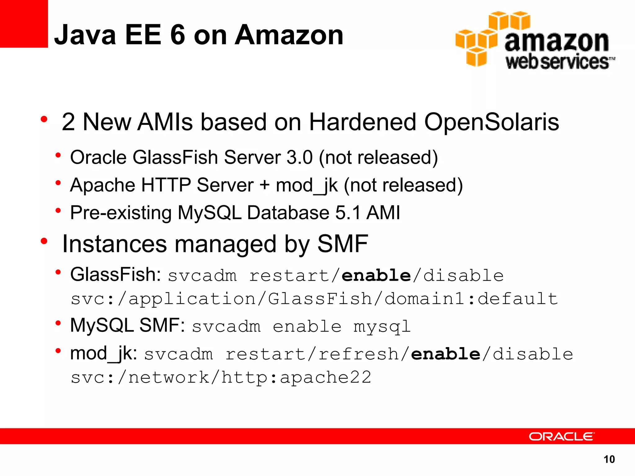 Java EE 6 on Amazon

• 2 New AMIs based on Hardened OpenSolaris
 • Oracle GlassFish Server 3.0 (not released)
 • Apache HTTP Server + mod_jk (not released)
 • Pre-existing MySQL Database 5.1 AMI
• Instances managed by SMF
 • GlassFish: svcadm restart/enable/disable
   svc:/application/GlassFish/domain1:default
 • MySQL SMF: svcadm enable mysql
 • mod_jk: svcadm restart/refresh/enable/disable
   svc:/network/http:apache22



                                                   10
 