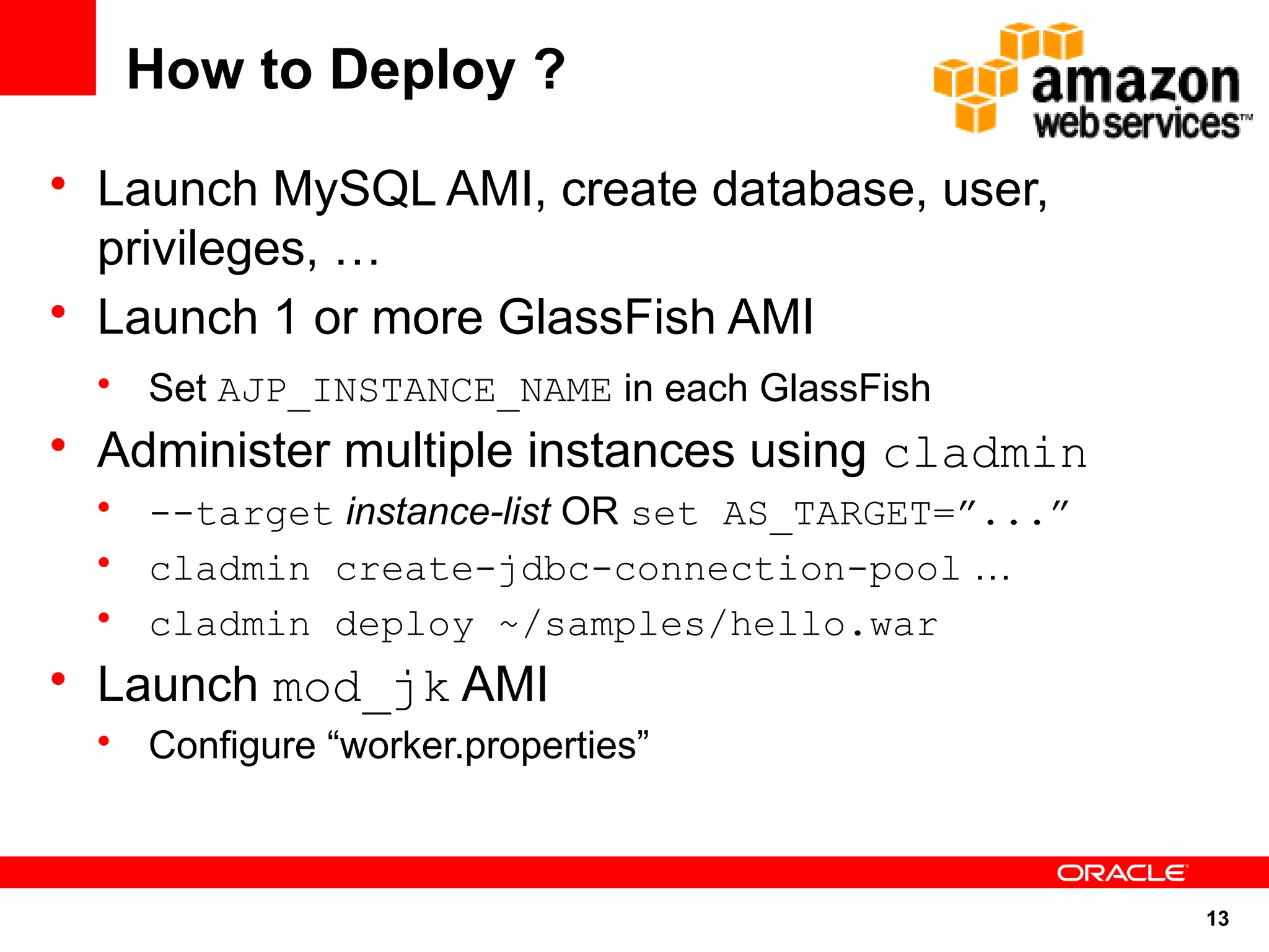 How to Deploy ?
• Launch MySQL AMI, create database, user,
  privileges, …
• Launch 1 or more GlassFish AMI
  • Set AJP_INSTANCE_NAME in each GlassFish
• Administer multiple instances using cladmin
  • --target instance-list OR set AS_TARGET=”...”
  • cladmin create-jdbc-connection-pool …
  • cladmin deploy ~/samples/hello.war
• Launch mod_jk AMI
  • Configure “worker.properties”



                                                    13
 