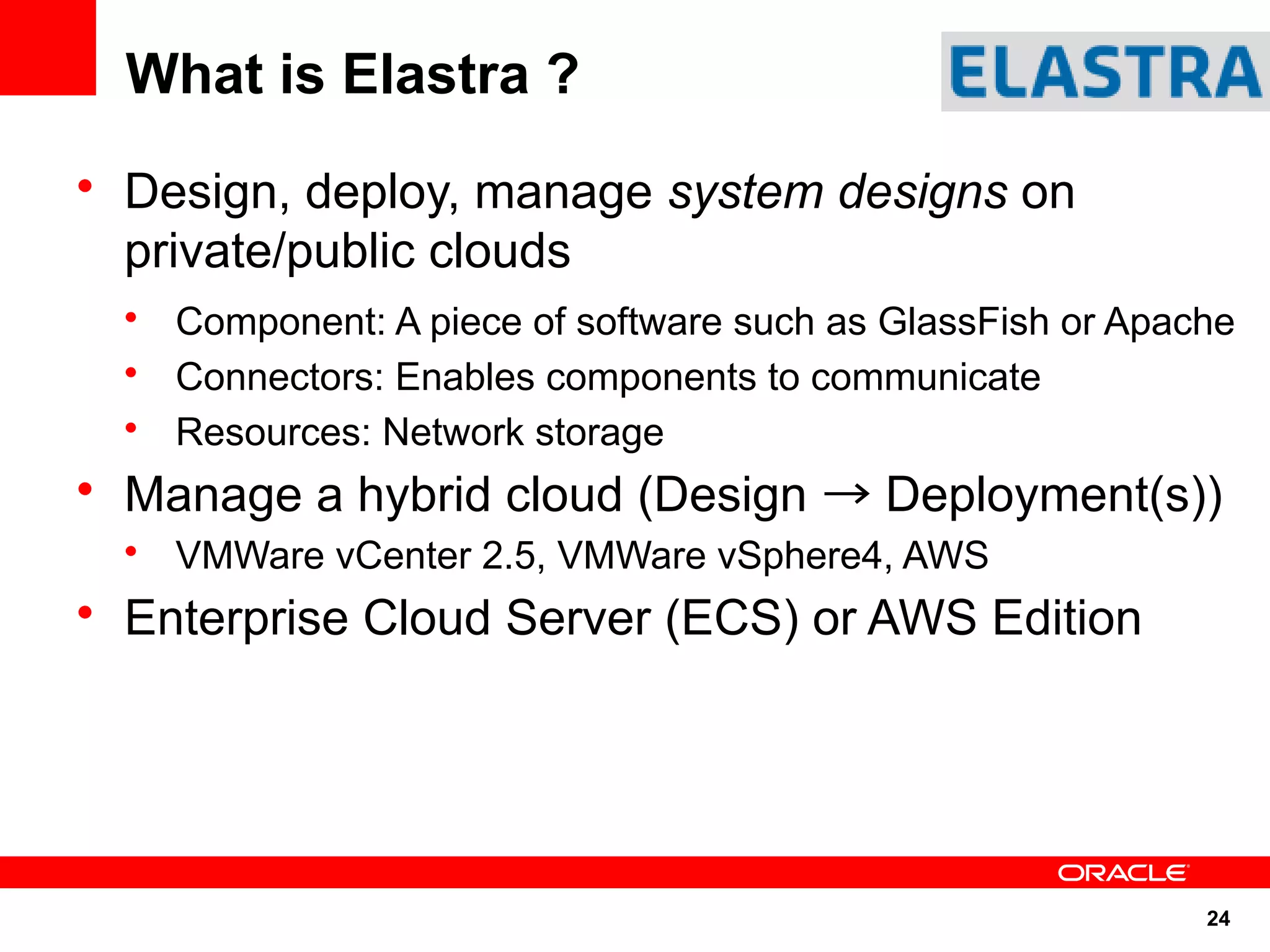 What is Elastra ?
• Design, deploy, manage system designs on
  private/public clouds
  • Component: A piece of software such as GlassFish or Apache
  • Connectors: Enables components to communicate
  • Resources: Network storage
• Manage a hybrid cloud (Design → Deployment(s))
  • VMWare vCenter 2.5, VMWare vSphere4, AWS
• Enterprise Cloud Server (ECS) or AWS Edition




                                                            24
 