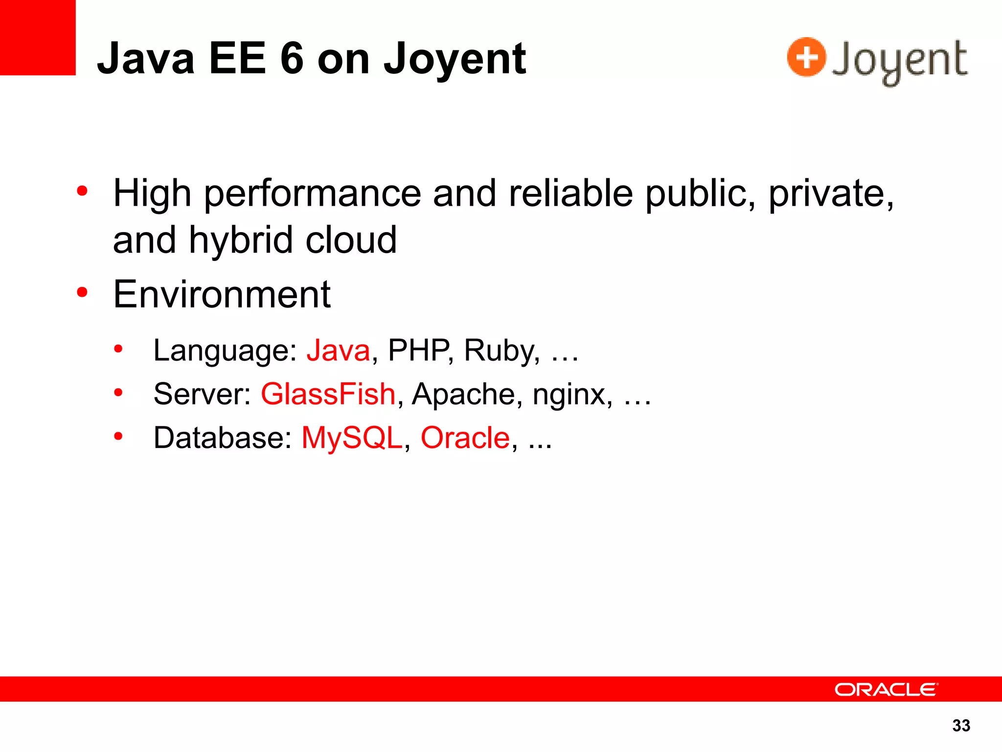 Java EE 6 on Joyent

●
    High performance and reliable public, private,
    and hybrid cloud
●
    Environment
    ●
        Language: Java, PHP, Ruby, …
    ●
        Server: GlassFish, Apache, nginx, …
    ●
        Database: MySQL, Oracle, ...




                                                     33
 