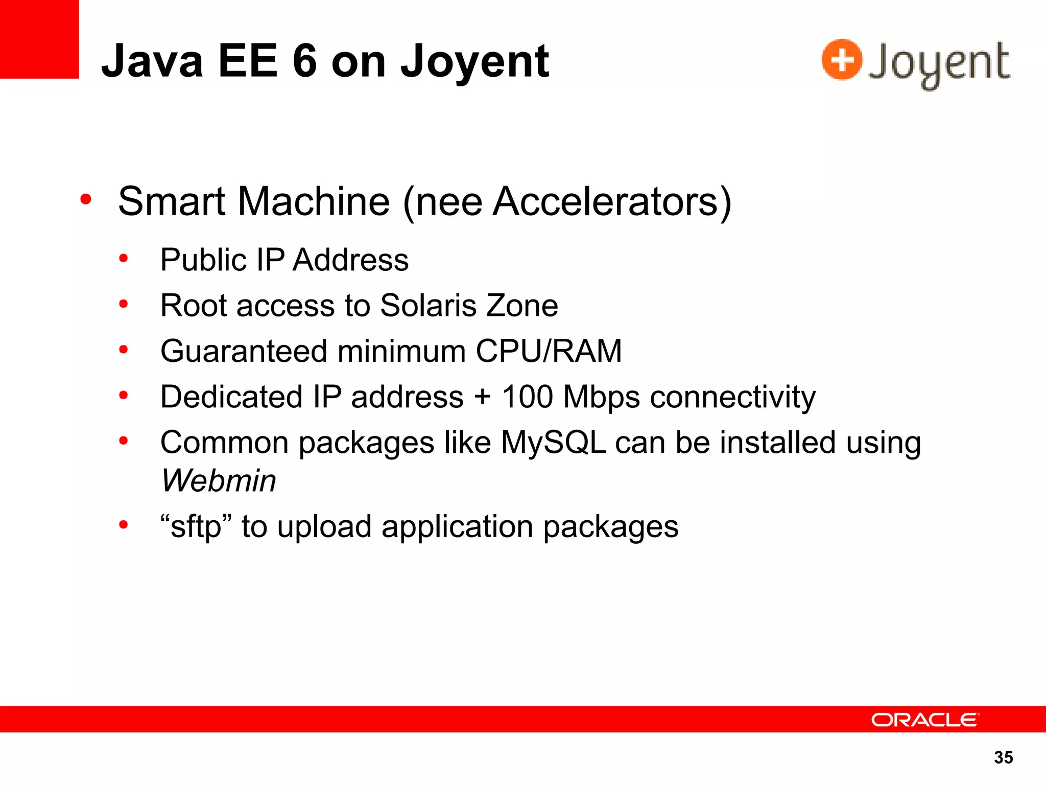 Java EE 6 on Joyent

●
    Smart Machine (nee Accelerators)
    ●
        Public IP Address
    ●
        Root access to Solaris Zone
    ●
        Guaranteed minimum CPU/RAM
    ●
        Dedicated IP address + 100 Mbps connectivity
    ●
        Common packages like MySQL can be installed using
        Webmin
    ●
        “sftp” to upload application packages




                                                            35
 