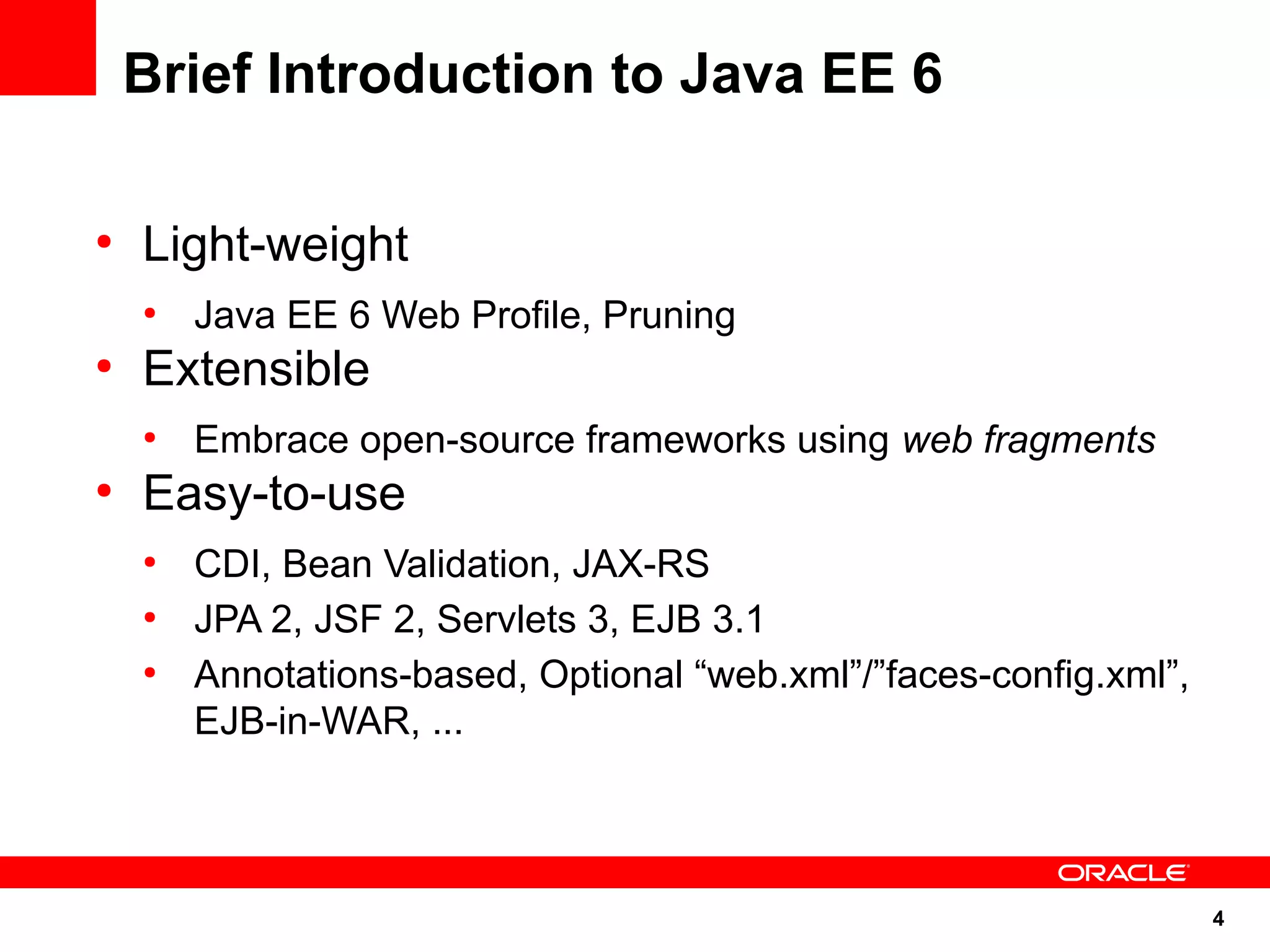 Brief Introduction to Java EE 6

●
    Light-weight
    ●
        Java EE 6 Web Profile, Pruning
●
    Extensible
    ●
        Embrace open-source frameworks using web fragments
●
    Easy-to-use
    ●
        CDI, Bean Validation, JAX-RS
    ●
        JPA 2, JSF 2, Servlets 3, EJB 3.1
    ●
        Annotations-based, Optional “web.xml”/”faces-config.xml”,
        EJB-in-WAR, ...



                                                                    4
 