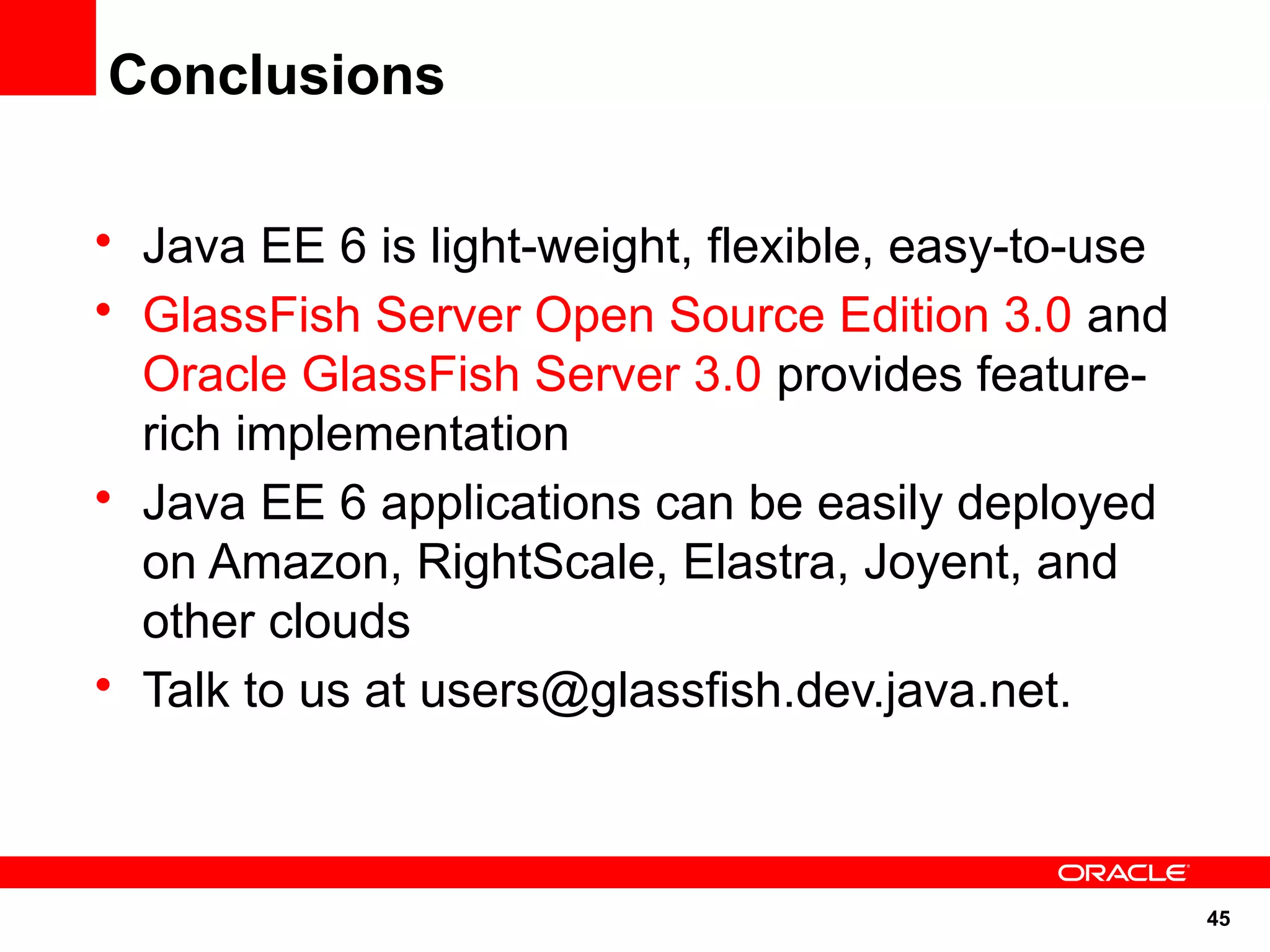 Conclusions

• Java EE 6 is light-weight, flexible, easy-to-use
• GlassFish Server Open Source Edition 3.0 and
  Oracle GlassFish Server 3.0 provides feature-
  rich implementation
• Java EE 6 applications can be easily deployed
  on Amazon, RightScale, Elastra, Joyent, and
  other clouds
• Talk to us at users@glassfish.dev.java.net.



                                                     45
 