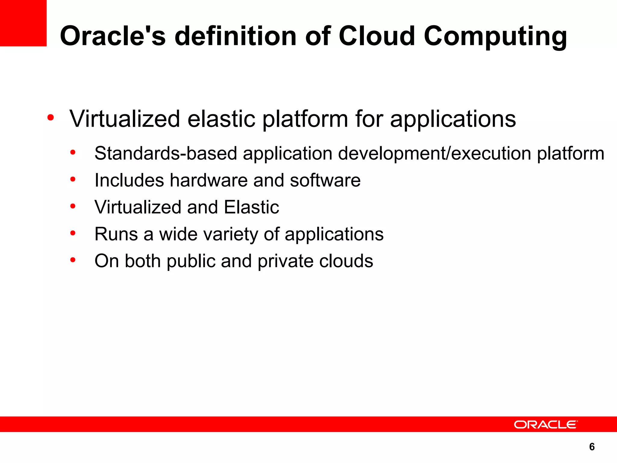 Oracle's definition of Cloud Computing

●
    Virtualized elastic platform for applications
    ●
        Standards-based application development/execution platform
    ●
        Includes hardware and software
    ●
        Virtualized and Elastic
    ●
        Runs a wide variety of applications
    ●
        On both public and private clouds




                                                                6
 
