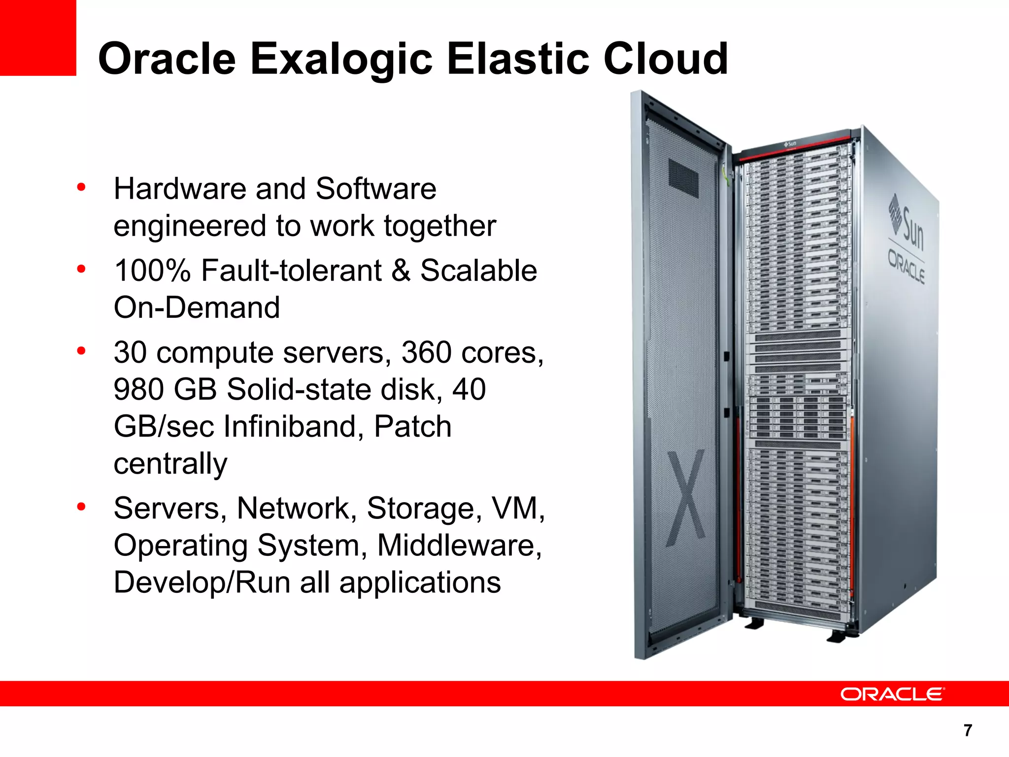 Oracle Exalogic Elastic Cloud

●
    Hardware and Software
    engineered to work together
●
    100% Fault-tolerant & Scalable
    On-Demand
●
    30 compute servers, 360 cores,
    980 GB Solid-state disk, 40
    GB/sec Infiniband, Patch
    centrally
●
    Servers, Network, Storage, VM,
    Operating System, Middleware,
    Develop/Run all applications



                                     7
 