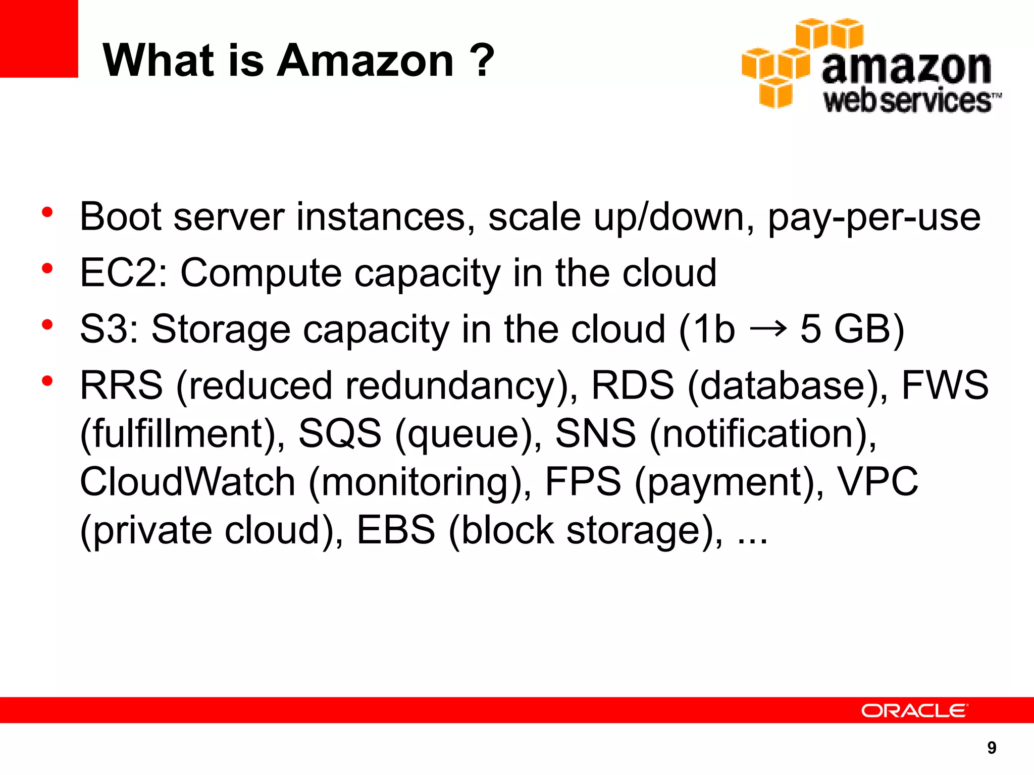 What is Amazon ?


•   Boot server instances, scale up/down, pay-per-use
•   EC2: Compute capacity in the cloud
•   S3: Storage capacity in the cloud (1b → 5 GB)
•   RRS (reduced redundancy), RDS (database), FWS
    (fulfillment), SQS (queue), SNS (notification),
    CloudWatch (monitoring), FPS (payment), VPC
    (private cloud), EBS (block storage), ...




                                                    9
 
