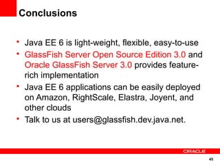 Conclusions

• Java EE 6 is light-weight, flexible, easy-to-use
• GlassFish Server Open Source Edition 3.0 and
  Oracle GlassFish Server 3.0 provides feature-
  rich implementation
• Java EE 6 applications can be easily deployed
  on Amazon, RightScale, Elastra, Joyent, and
  other clouds
• Talk to us at users@glassfish.dev.java.net.



                                                     45
 