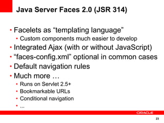 Java Server Faces 2.0 (JSR 314)

• Facelets as “templating language”
   • Custom components much easier to develop
• Integrated Ajax (with or without JavaScript)
• “faces-config.xml” optional in common cases
• Default navigation rules
• Much more …
 •   Runs on Servlet 2.5+
 •   Bookmarkable URLs
 •   Conditional navigation
 •   ...

                                                 23
 