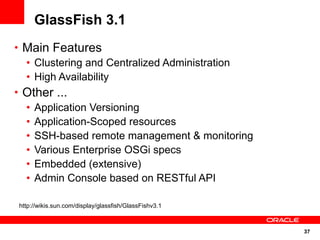GlassFish 3.1
• Main Features
  • Clustering and Centralized Administration
  • High Availability
• Other ...
  • Application Versioning
  • Application-Scoped resources
  • SSH-based remote management & monitoring
  • Various Enterprise OSGi specs
  • Embedded (extensive)
  • Admin Console based on RESTful API

http://wikis.sun.com/display/glassfish/GlassFishv3.1



                                                       37
 