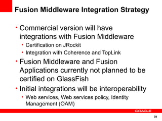 Fusion Middleware Integration Strategy

• Commercial version will have
 integrations with Fusion Middleware
  • Certification on JRockit
  • Integration with Coherence and TopLink
• Fusion Middleware and Fusion
  Applications currently not planned to be
  certified on GlassFish
• Initial integrations will be interoperability
  • Web services, Web services policy, Identity
    Management (OAM)

                                                  39
 