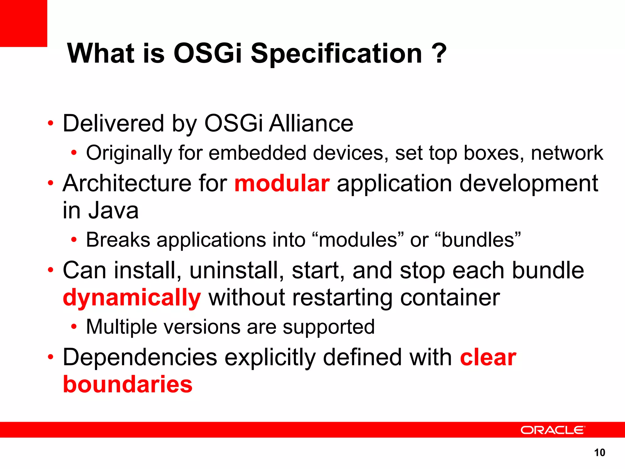 What is OSGi Specification ?

• Delivered by OSGi Alliance
  • Originally for embedded devices, set top boxes, network
• Architecture for modular application development
 in Java
  • Breaks applications into “modules” or “bundles”
• Can install, uninstall, start, and stop each bundle
 dynamically without restarting container
  • Multiple versions are supported
• Dependencies explicitly defined with clear
 boundaries

                                                         10
 