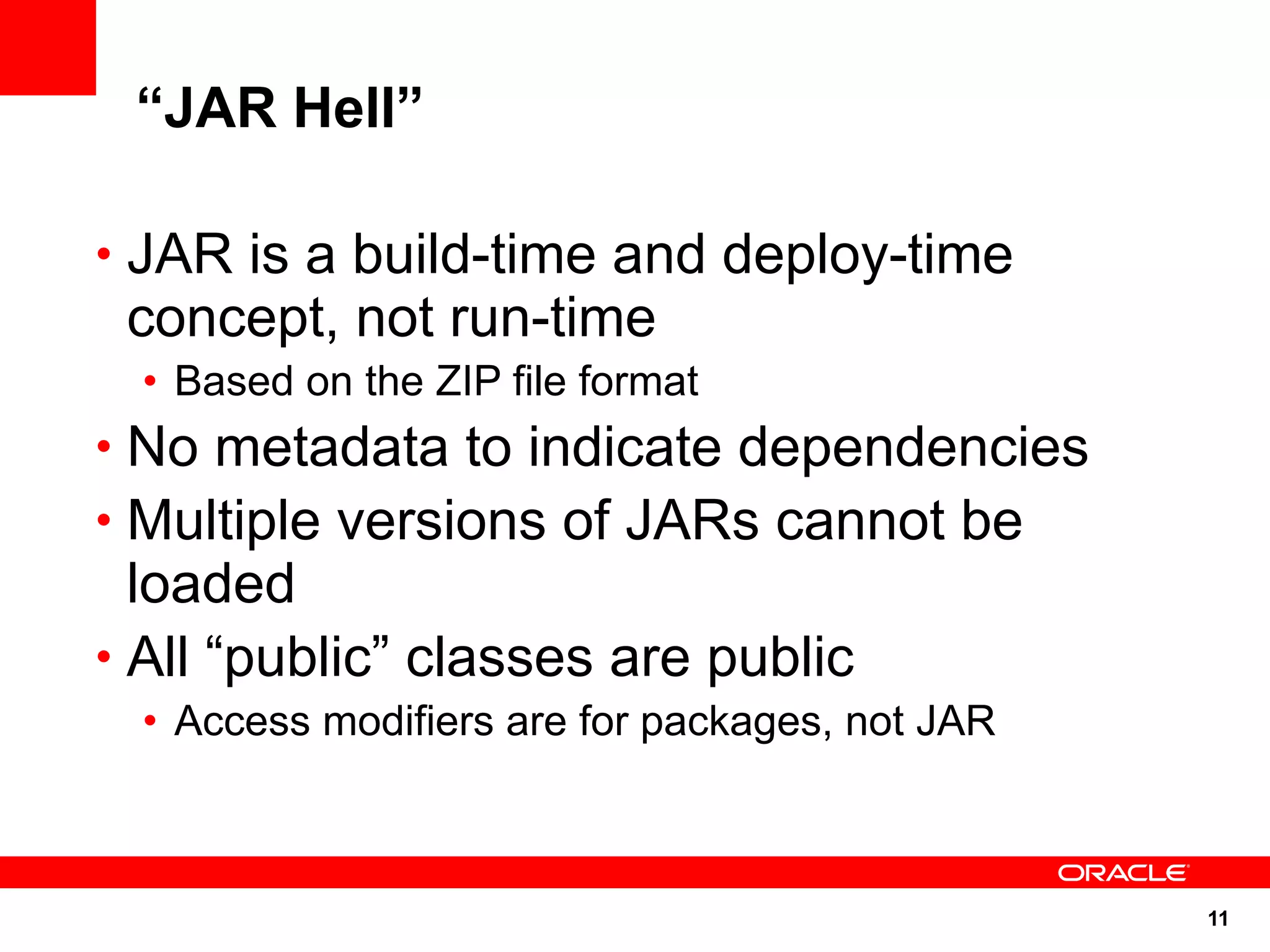 “JAR Hell”

• JAR is a build-time and deploy-time
 concept, not run-time
  • Based on the ZIP file format
• No metadata to indicate dependencies
• Multiple versions of JARs cannot be
  loaded
• All “public” classes are public
  • Access modifiers are for packages, not JAR



                                                 11
 