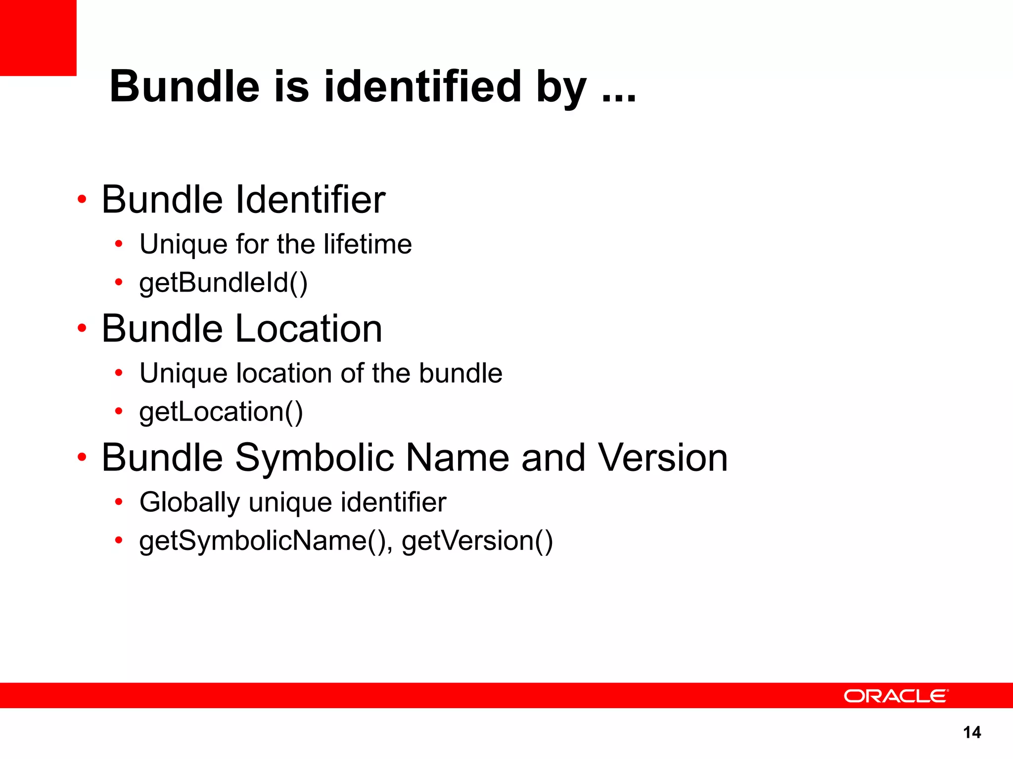Bundle is identified by ...

• Bundle Identifier
  • Unique for the lifetime
  • getBundleId()
• Bundle Location
  • Unique location of the bundle
  • getLocation()
• Bundle Symbolic Name and Version
  • Globally unique identifier
  • getSymbolicName(), getVersion()




                                      14
 