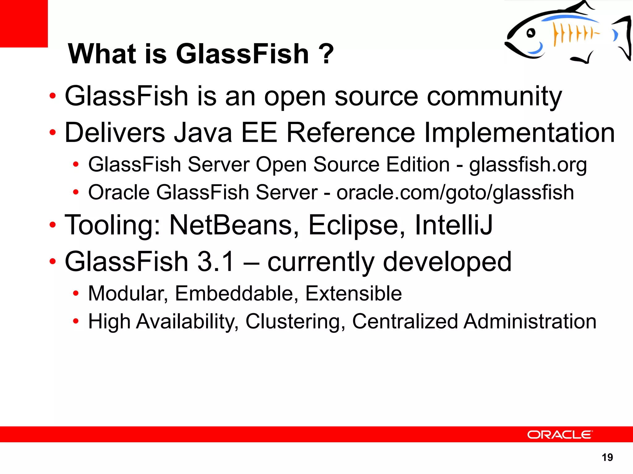 What is GlassFish ?
• GlassFish is an open source community
• Delivers Java EE Reference Implementation
 • GlassFish Server Open Source Edition - glassfish.org
 • Oracle GlassFish Server - oracle.com/goto/glassfish
• Tooling: NetBeans, Eclipse, IntelliJ
• GlassFish 3.1 – currently developed
 • Modular, Embeddable, Extensible
 • High Availability, Clustering, Centralized Administration




                                                               19
 