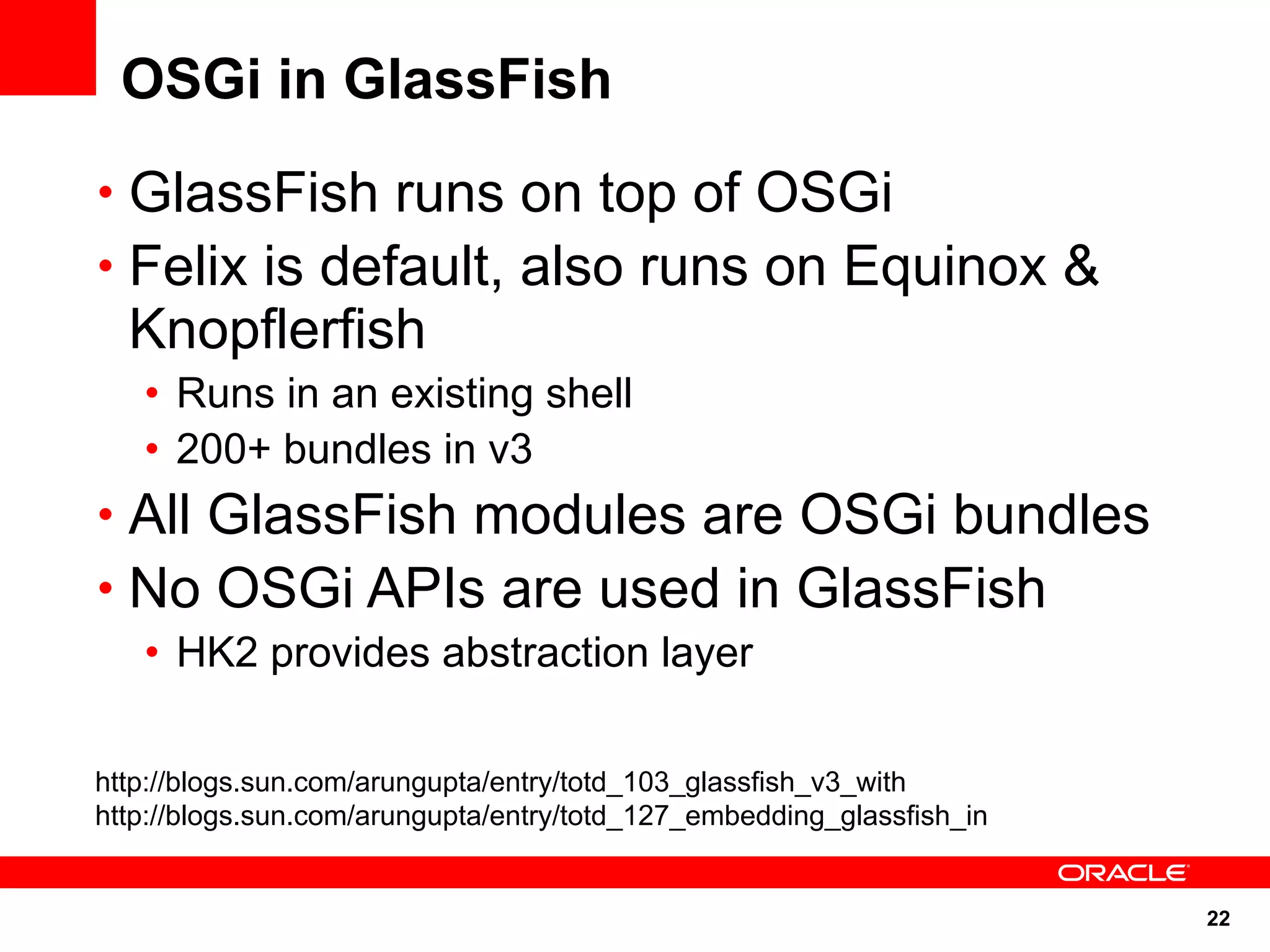 OSGi in GlassFish
• GlassFish runs on top of OSGi
• Felix is default, also runs on Equinox &
  Knopflerfish
   • Runs in an existing shell
   • 200+ bundles in v3
• All GlassFish modules are OSGi bundles
• No OSGi APIs are used in GlassFish
   • HK2 provides abstraction layer

http://blogs.sun.com/arungupta/entry/totd_103_glassfish_v3_with
http://blogs.sun.com/arungupta/entry/totd_127_embedding_glassfish_in


                                                                       22
 