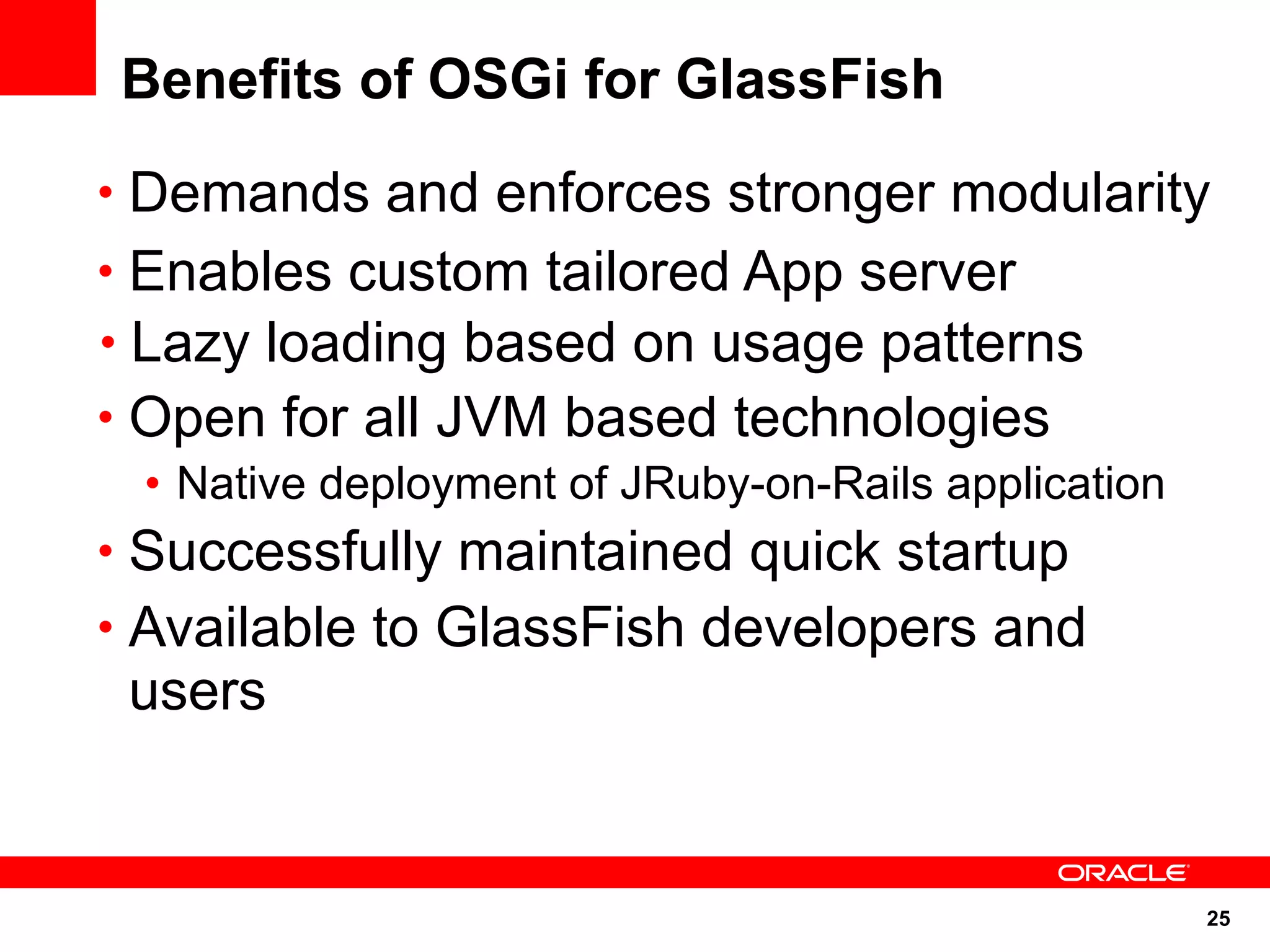 Benefits of OSGi for GlassFish
• Demands and enforces stronger modularity
• Enables custom tailored App server
• Lazy loading based on usage patterns
• Open for all JVM based technologies
  • Native deployment of JRuby-on-Rails application
• Successfully maintained quick startup
• Available to GlassFish developers and
 users


                                                      25
 