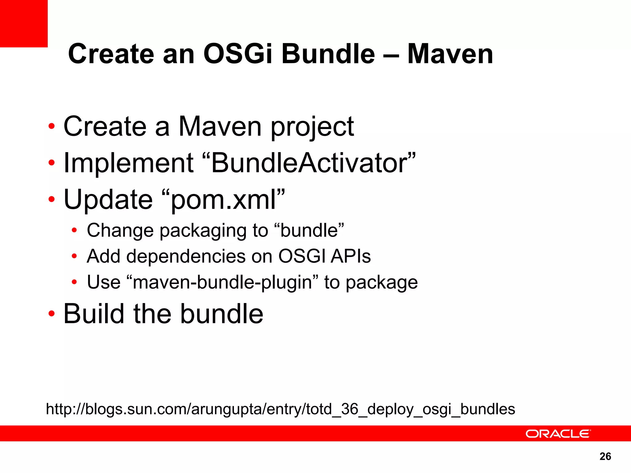 Create an OSGi Bundle – Maven

• Create a Maven project
• Implement “BundleActivator”
• Update “pom.xml”
   • Change packaging to “bundle”
   • Add dependencies on OSGI APIs
   • Use “maven-bundle-plugin” to package
• Build the bundle


http://blogs.sun.com/arungupta/entry/totd_36_deploy_osgi_bundles

                                                                   26
 