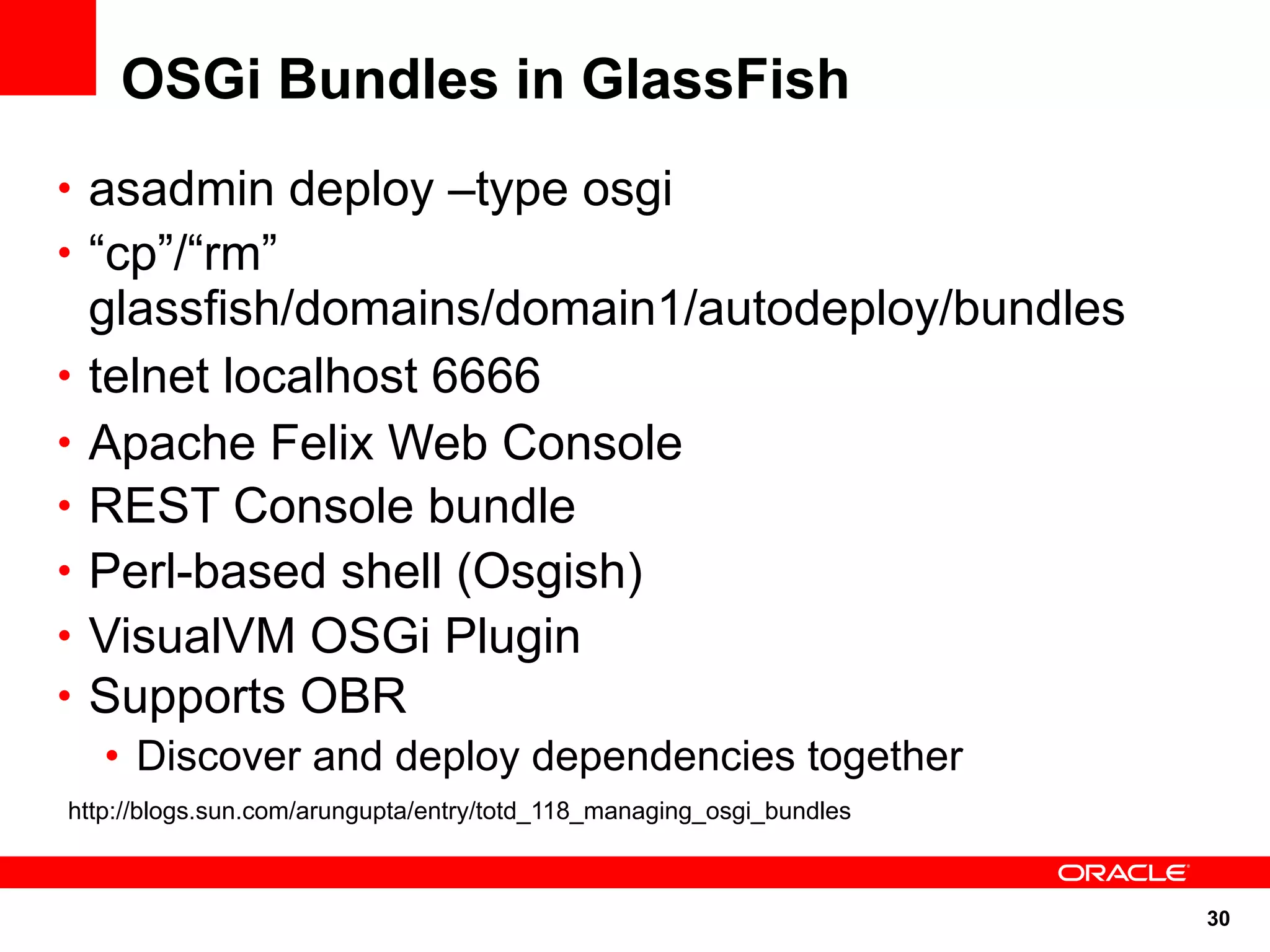 OSGi Bundles in GlassFish
• asadmin deploy –type osgi
• “cp”/“rm”
    glassfish/domains/domain1/autodeploy/bundles
•   telnet localhost 6666
•   Apache Felix Web Console
•   REST Console bundle
•   Perl-based shell (Osgish)
•   VisualVM OSGi Plugin
•   Supports OBR
    • Discover and deploy dependencies together
http://blogs.sun.com/arungupta/entry/totd_118_managing_osgi_bundles



                                                                      30
 