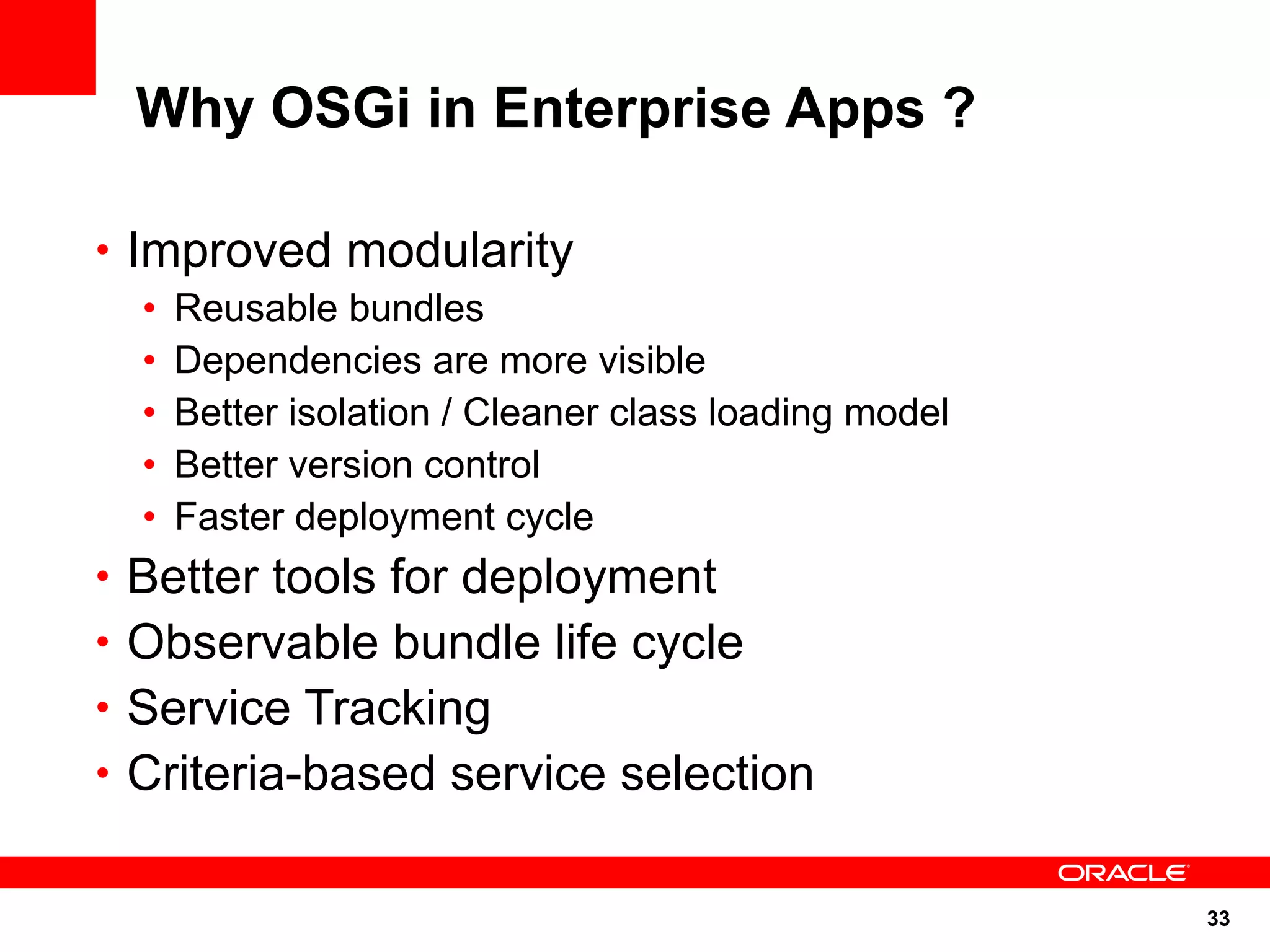 Why OSGi in Enterprise Apps ?

• Improved modularity
  •   Reusable bundles
  •   Dependencies are more visible
  •   Better isolation / Cleaner class loading model
  •   Better version control
  •   Faster deployment cycle
• Better tools for deployment
• Observable bundle life cycle
• Service Tracking
• Criteria-based service selection


                                                       33
 