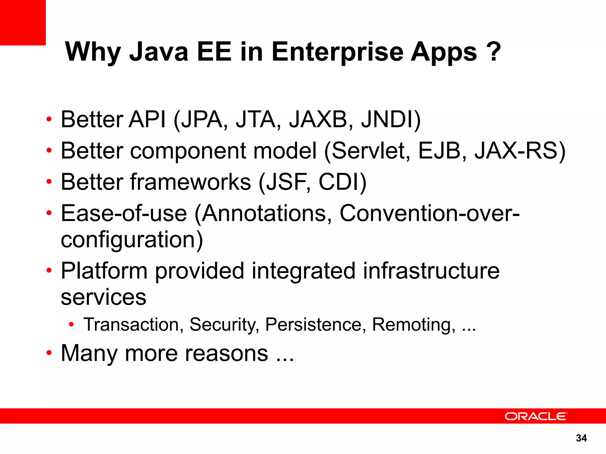Why Java EE in Enterprise Apps ?

• Better API (JPA, JTA, JAXB, JNDI)
• Better component model (Servlet, EJB, JAX-RS)
• Better frameworks (JSF, CDI)
• Ease-of-use (Annotations, Convention-over-
  configuration)
• Platform provided integrated infrastructure
  services
  • Transaction, Security, Persistence, Remoting, ...
• Many more reasons ...



                                                        34
 