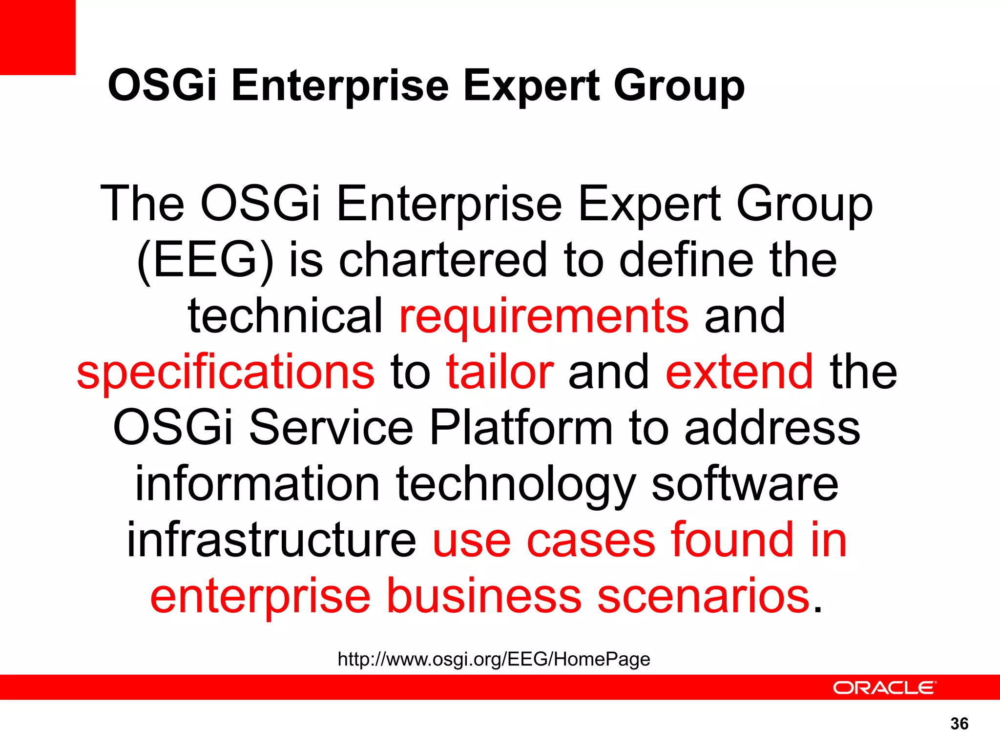 OSGi Enterprise Expert Group

 The OSGi Enterprise Expert Group
   (EEG) is chartered to define the
      technical requirements and
specifications to tailor and extend the
 OSGi Service Platform to address
   information technology software
  infrastructure use cases found in
    enterprise business scenarios.
            http://www.osgi.org/EEG/HomePage


                                               36
 
