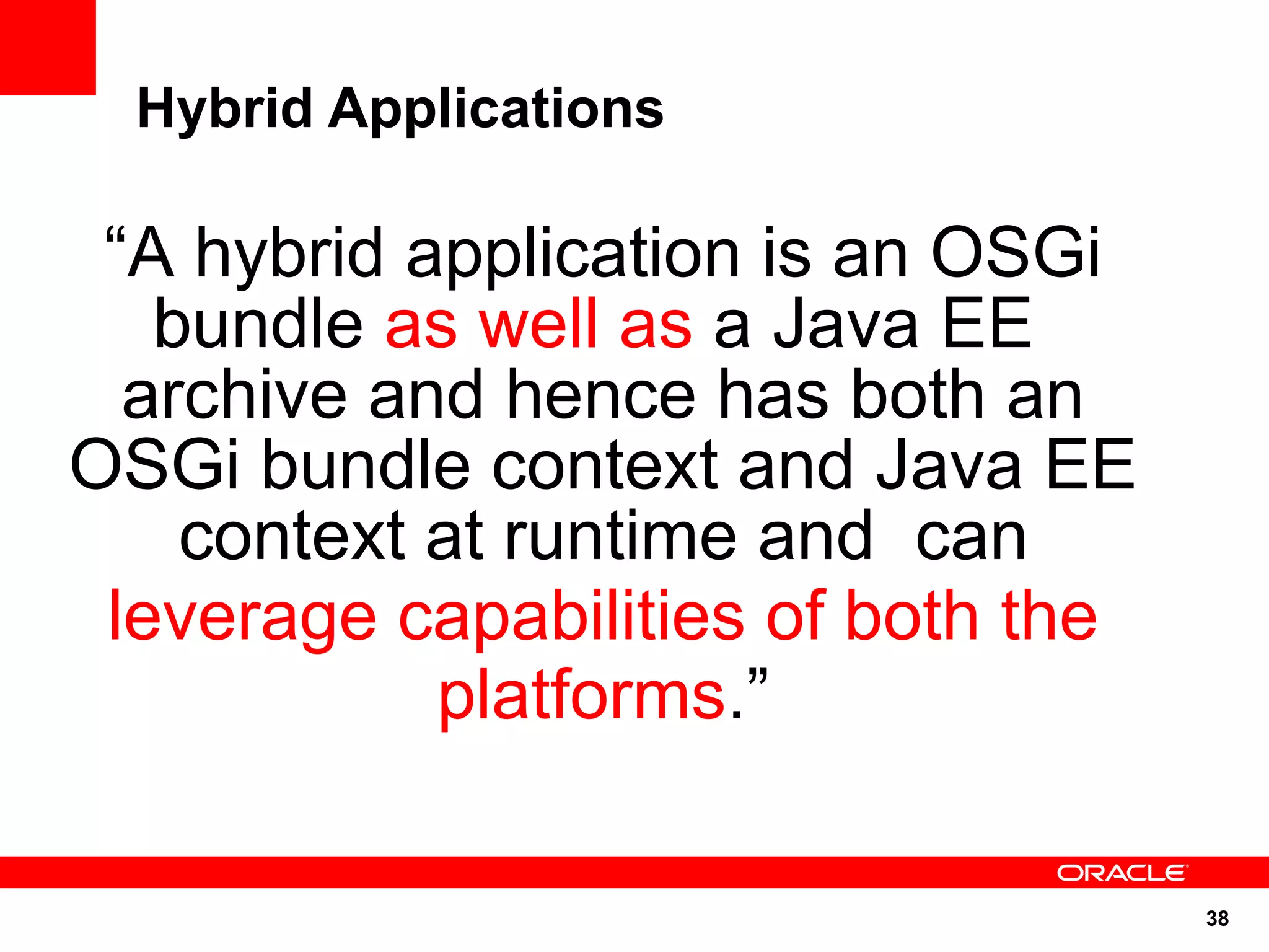 Hybrid Applications

 “A hybrid application is an OSGi
   bundle as well as a Java EE
  archive and hence has both an
OSGi bundle context and Java EE
    context at runtime and can
 leverage capabilities of both the
            platforms.”

                                     38
 