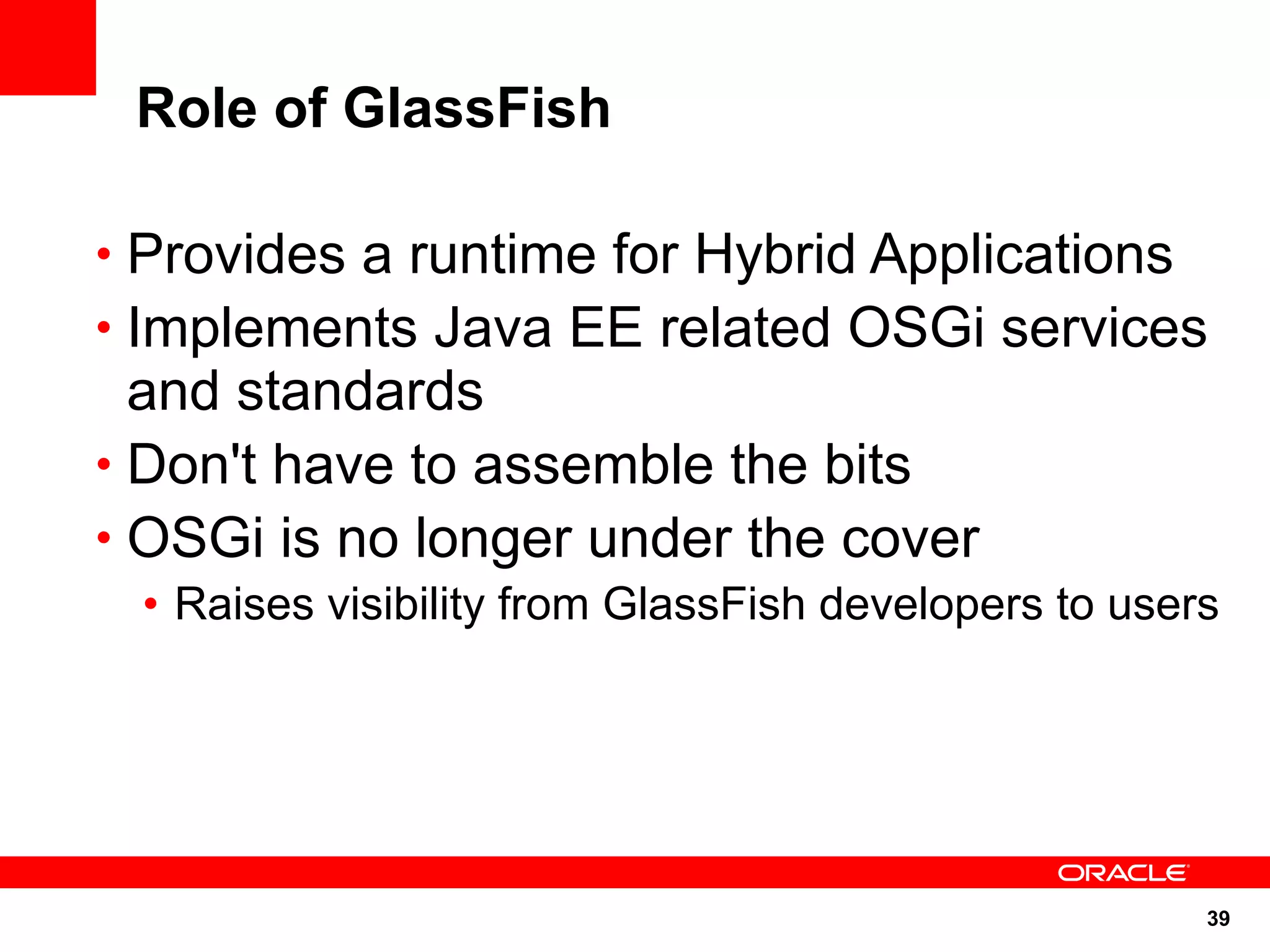 Role of GlassFish

• Provides a runtime for Hybrid Applications
• Implements Java EE related OSGi services
  and standards
• Don't have to assemble the bits
• OSGi is no longer under the cover
 • Raises visibility from GlassFish developers to users




                                                      39
 