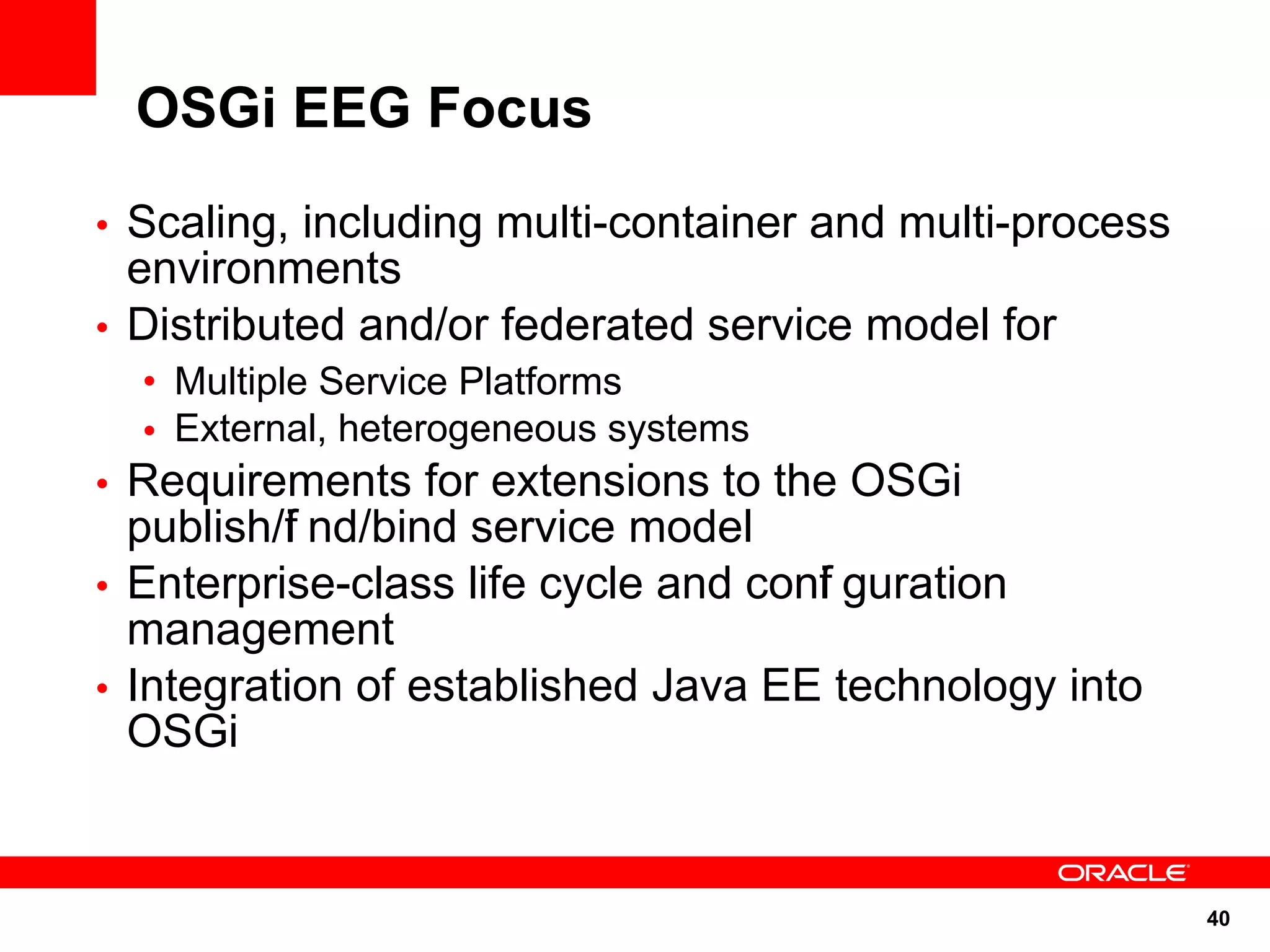 OSGi EEG Focus
• Scaling, including multi-container and multi-process
  environments
• Distributed and/or federated service model for
  • Multiple Service Platforms
  • External, heterogeneous systems
• Requirements for extensions to the OSGi
  publish/f nd/bind service model
          i
• Enterprise-class life cycle and conf guration
                                     i
  management
• Integration of established Java EE technology into
  OSGi


                                                         40
 