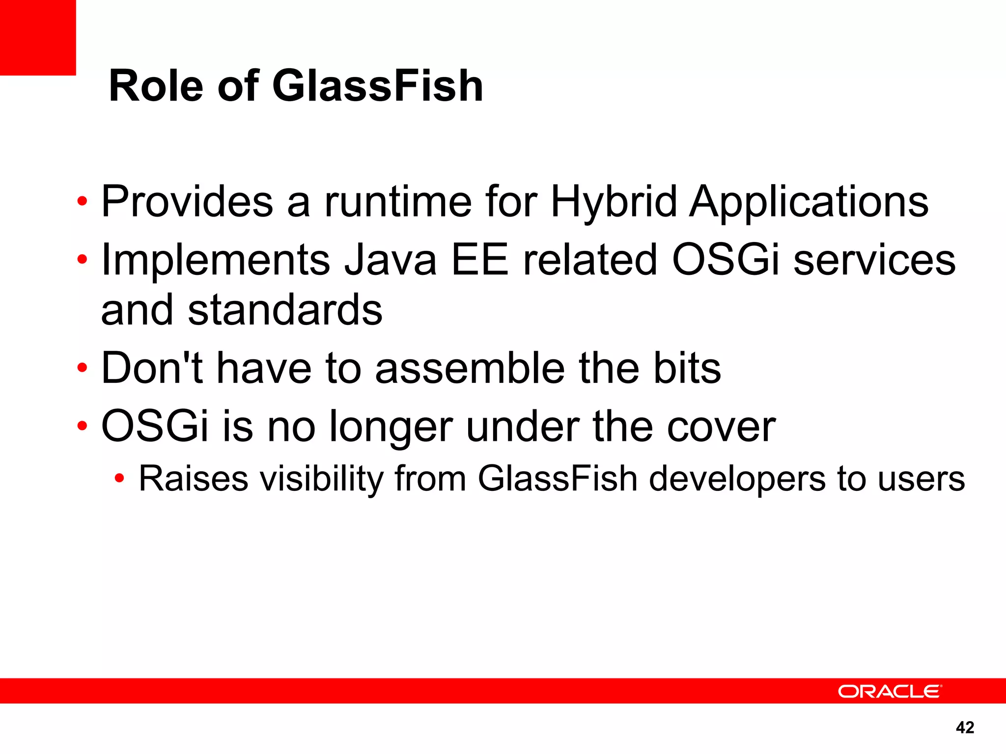 Role of GlassFish

• Provides a runtime for Hybrid Applications
• Implements Java EE related OSGi services
  and standards
• Don't have to assemble the bits
• OSGi is no longer under the cover
 • Raises visibility from GlassFish developers to users




                                                      42
 