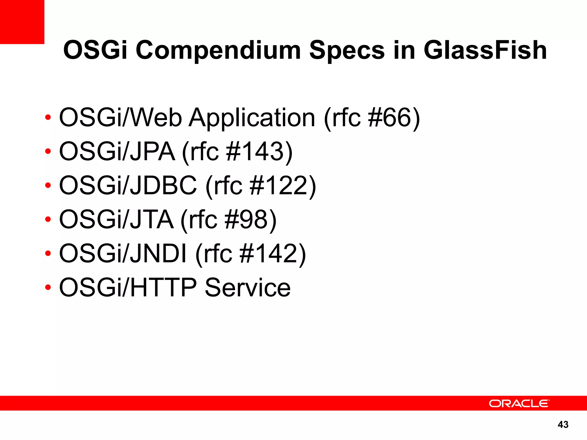 OSGi Compendium Specs in GlassFish

• OSGi/Web Application (rfc #66)
• OSGi/JPA (rfc #143)
• OSGi/JDBC (rfc #122)
• OSGi/JTA (rfc #98)
• OSGi/JNDI (rfc #142)
• OSGi/HTTP Service




                                      43
 