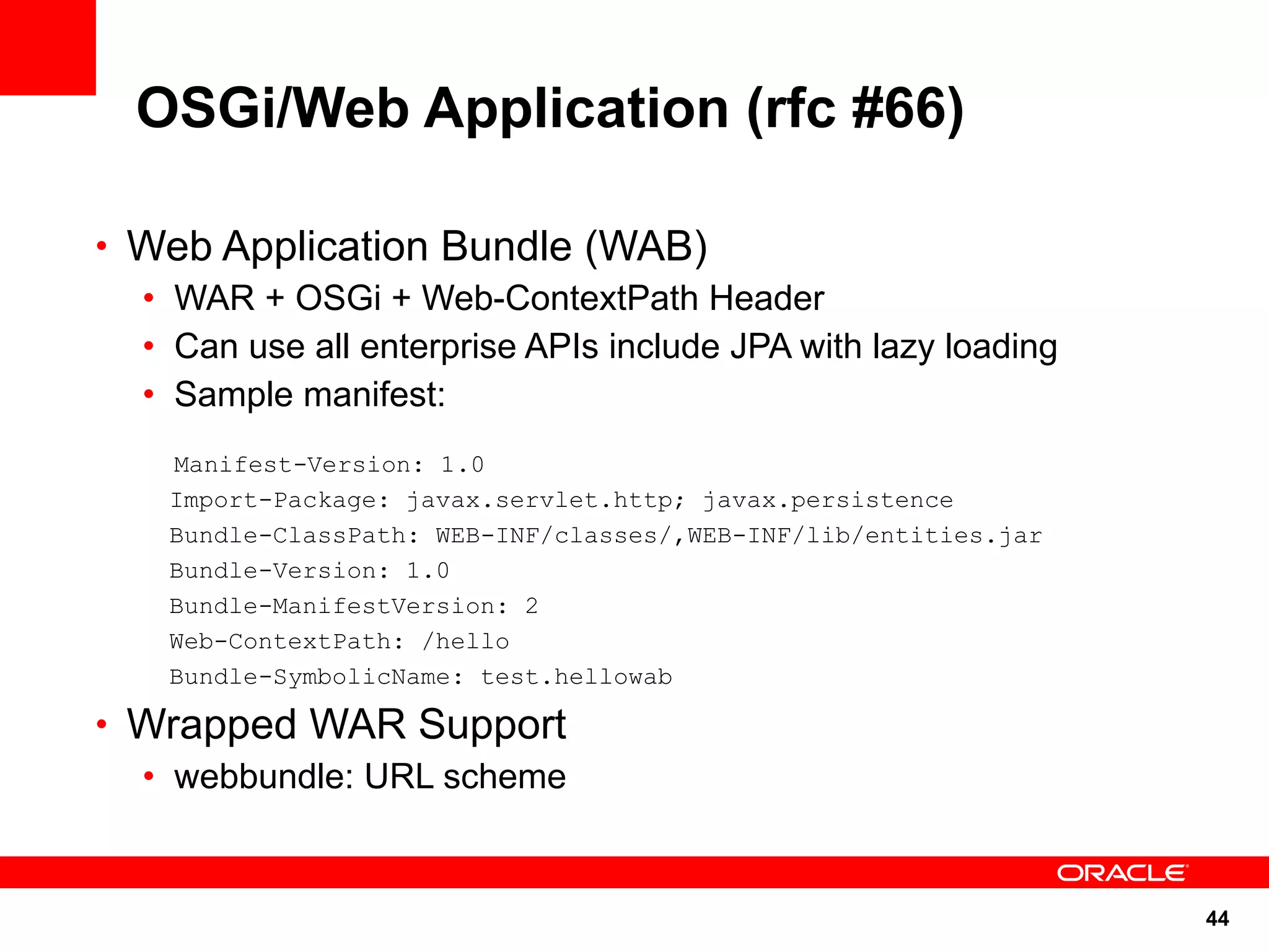 OSGi/Web Application (rfc #66)

• Web Application Bundle (WAB)
  • WAR + OSGi + Web-ContextPath Header
  • Can use all enterprise APIs include JPA with lazy loading
  • Sample manifest:
    Manifest-Version: 1.0
    Import-Package: javax.servlet.http; javax.persistence
    Bundle-ClassPath: WEB-INF/classes/,WEB-INF/lib/entities.jar
    Bundle-Version: 1.0
    Bundle-ManifestVersion: 2
    Web-ContextPath: /hello
    Bundle-SymbolicName: test.hellowab

• Wrapped WAR Support
  • webbundle: URL scheme


                                                                  44
 