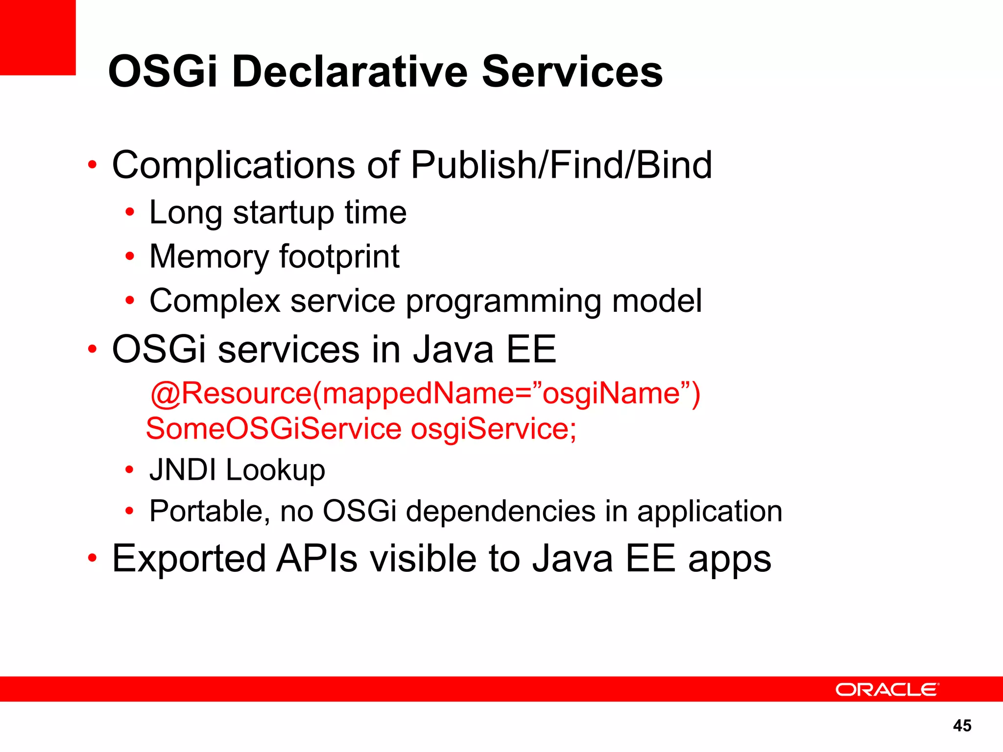 OSGi Declarative Services

• Complications of Publish/Find/Bind
  • Long startup time
  • Memory footprint
  • Complex service programming model
• OSGi services in Java EE
    @Resource(mappedName=”osgiName”)
    SomeOSGiService osgiService;
  • JNDI Lookup
  • Portable, no OSGi dependencies in application
• Exported APIs visible to Java EE apps



                                                    45
 