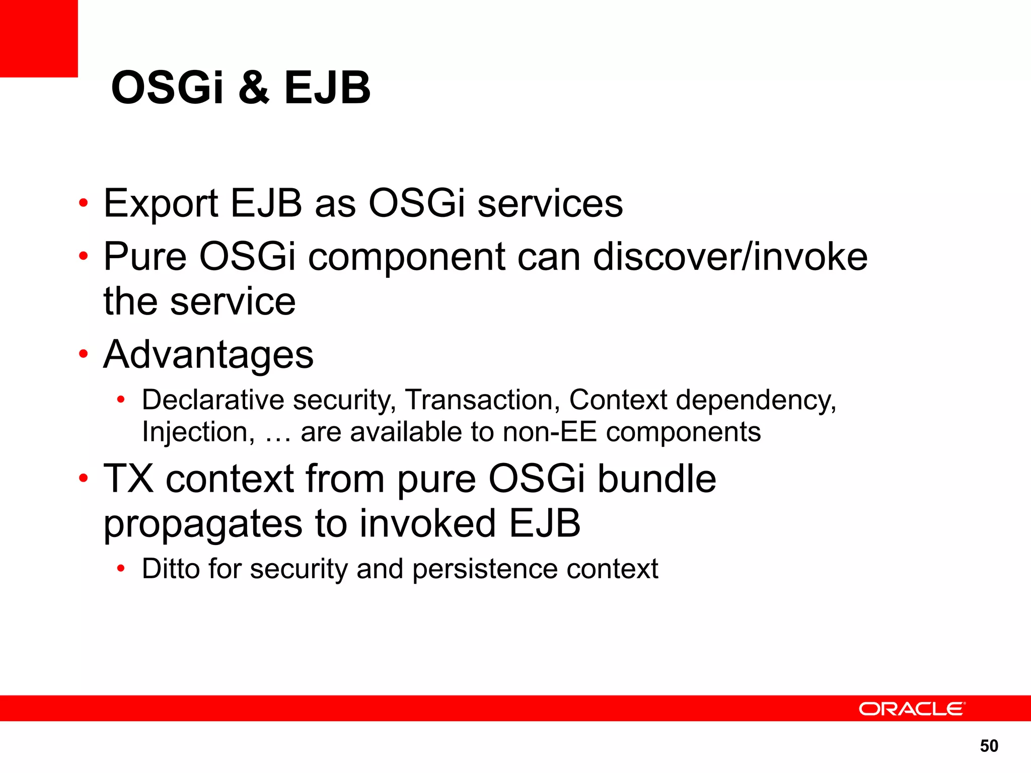 OSGi & EJB

• Export EJB as OSGi services
• Pure OSGi component can discover/invoke
  the service
• Advantages
  • Declarative security, Transaction, Context dependency,
    Injection, … are available to non-EE components
• TX context from pure OSGi bundle
 propagates to invoked EJB
  • Ditto for security and persistence context




                                                             50
 