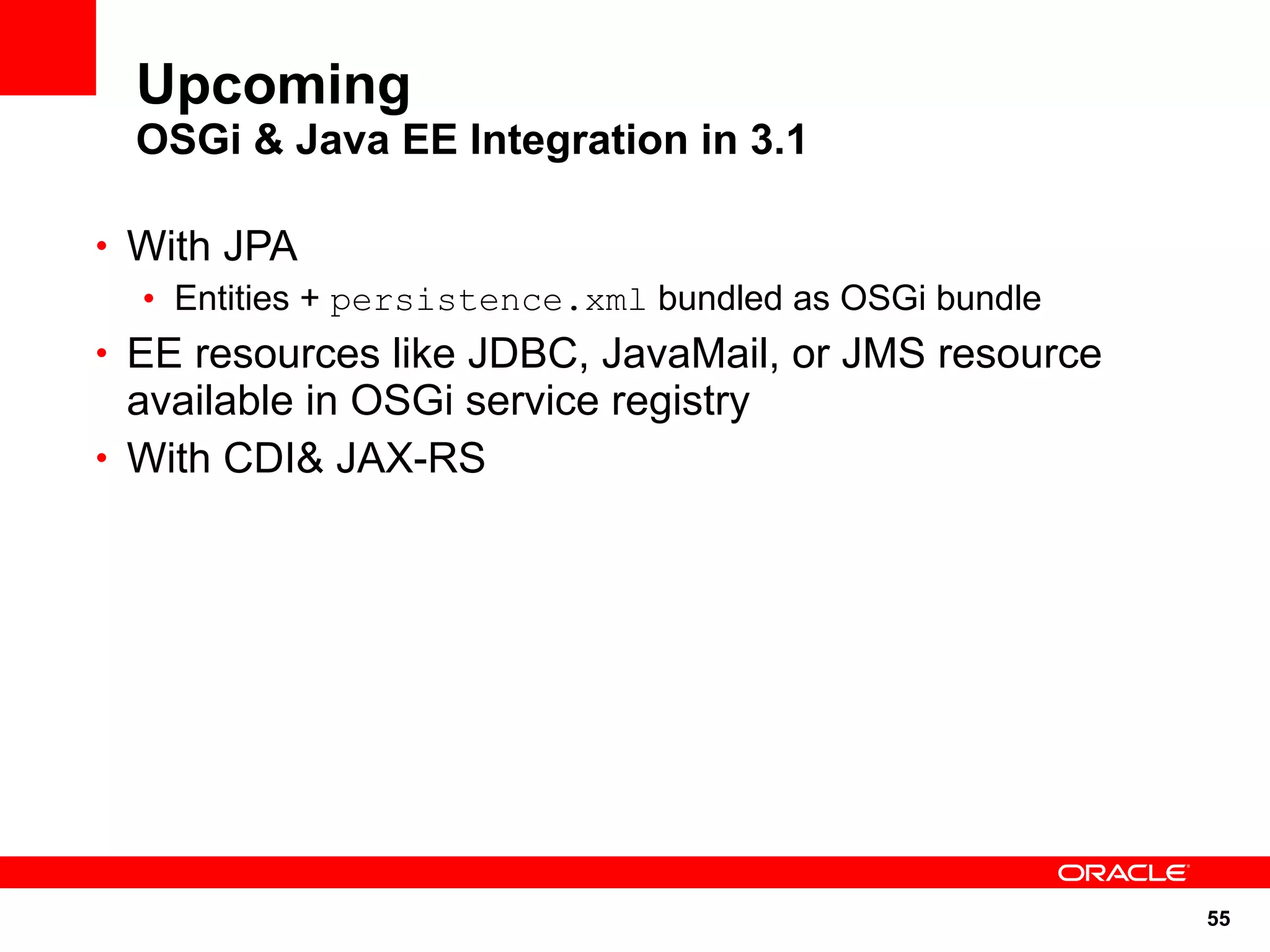 Upcoming
  OSGi & Java EE Integration in 3.1

• With JPA
  • Entities + persistence.xml bundled as OSGi bundle
• EE resources like JDBC, JavaMail, or JMS resource
  available in OSGi service registry
• With CDI& JAX-RS




                                                        55
 