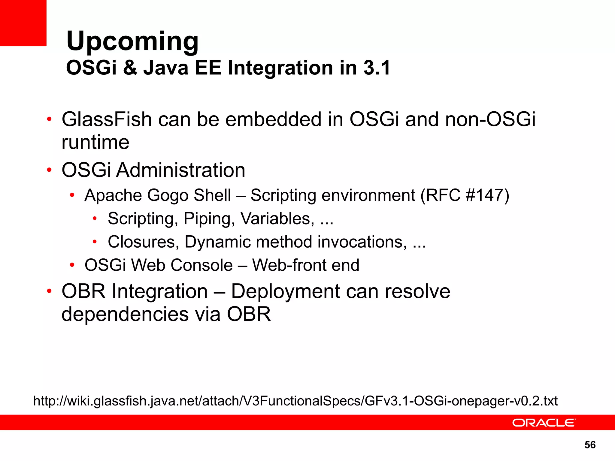 Upcoming
     OSGi & Java EE Integration in 3.1

  • GlassFish can be embedded in OSGi and non-OSGi
    runtime
  • OSGi Administration
     • Apache Gogo Shell – Scripting environment (RFC #147)
        • Scripting, Piping, Variables, ...
        • Closures, Dynamic method invocations, ...
     • OSGi Web Console – Web-front end
  • OBR Integration – Deployment can resolve
    dependencies via OBR



http://wiki.glassfish.java.net/attach/V3FunctionalSpecs/GFv3.1-OSGi-onepager-v0.2.txt


                                                                                        56
 