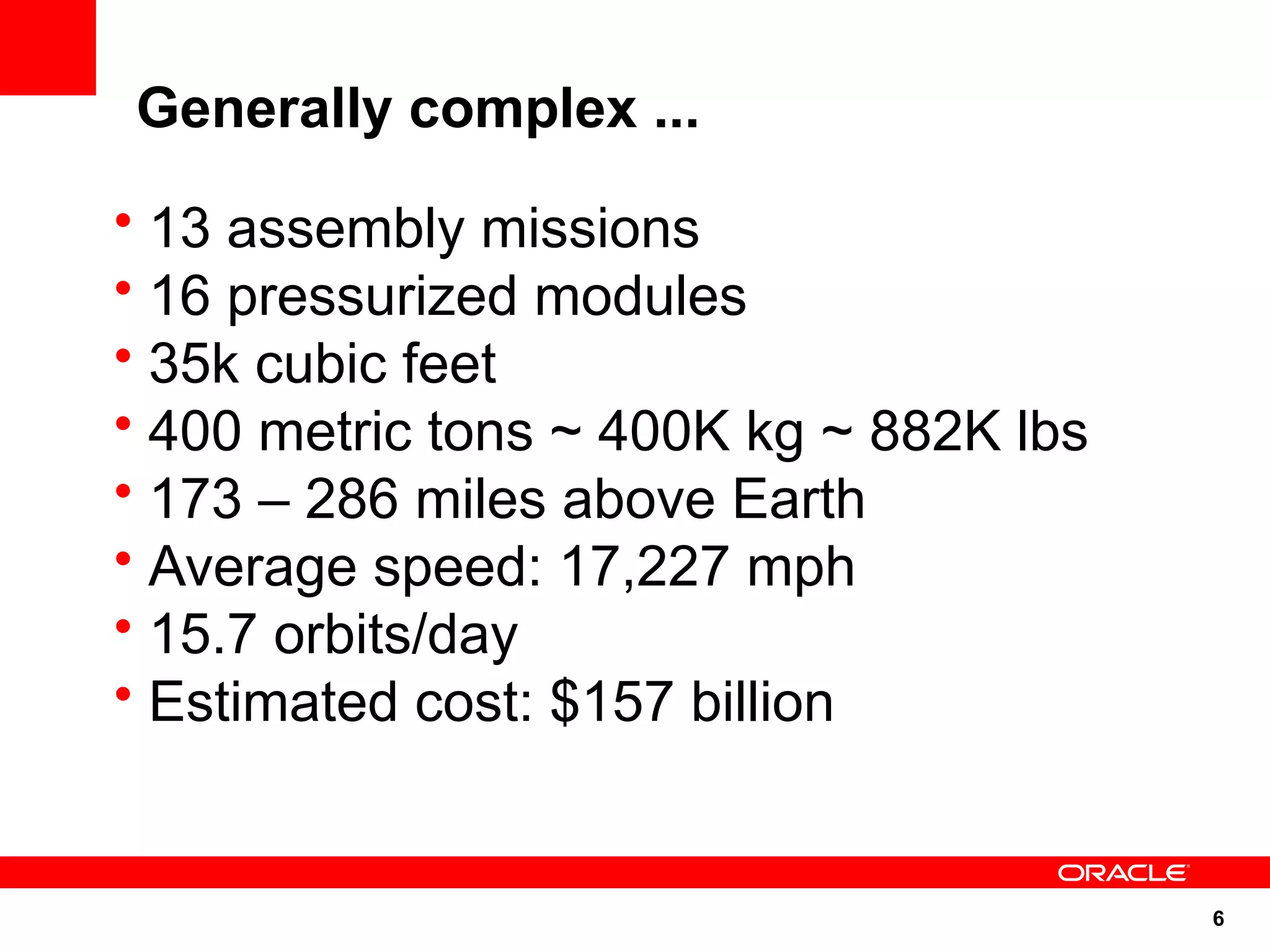 Generally complex ...
• 13 assembly missions
• 16 pressurized modules
• 35k cubic feet
• 400 metric tons ~ 400K kg ~ 882K lbs
• 173 – 286 miles above Earth
• Average speed: 17,227 mph
• 15.7 orbits/day
• Estimated cost: $157 billion


                                         6
 