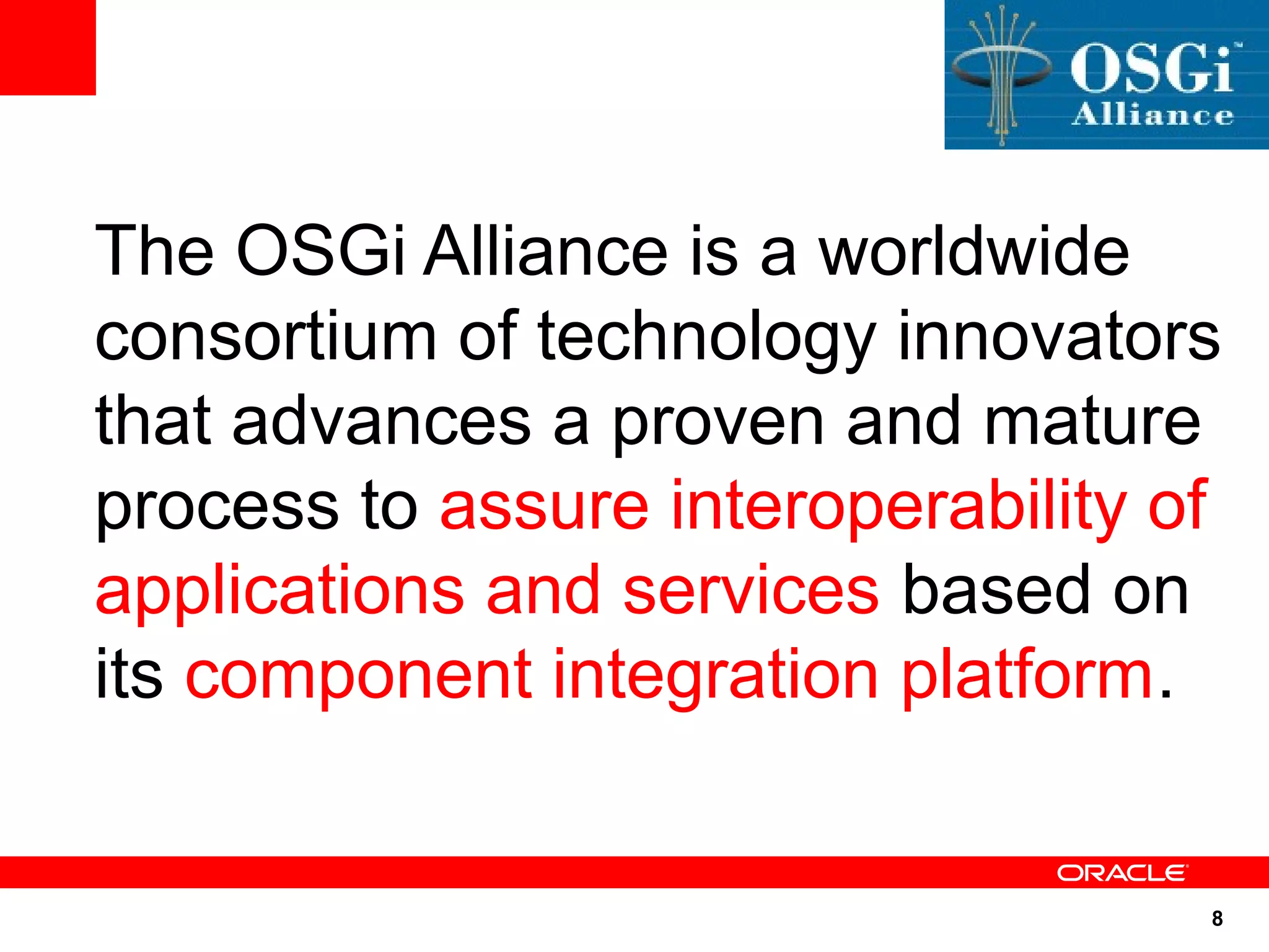 The OSGi Alliance is a worldwide
consortium of technology innovators
that advances a proven and mature
process to assure interoperability of
applications and services based on
its component integration platform.


                                    8
 