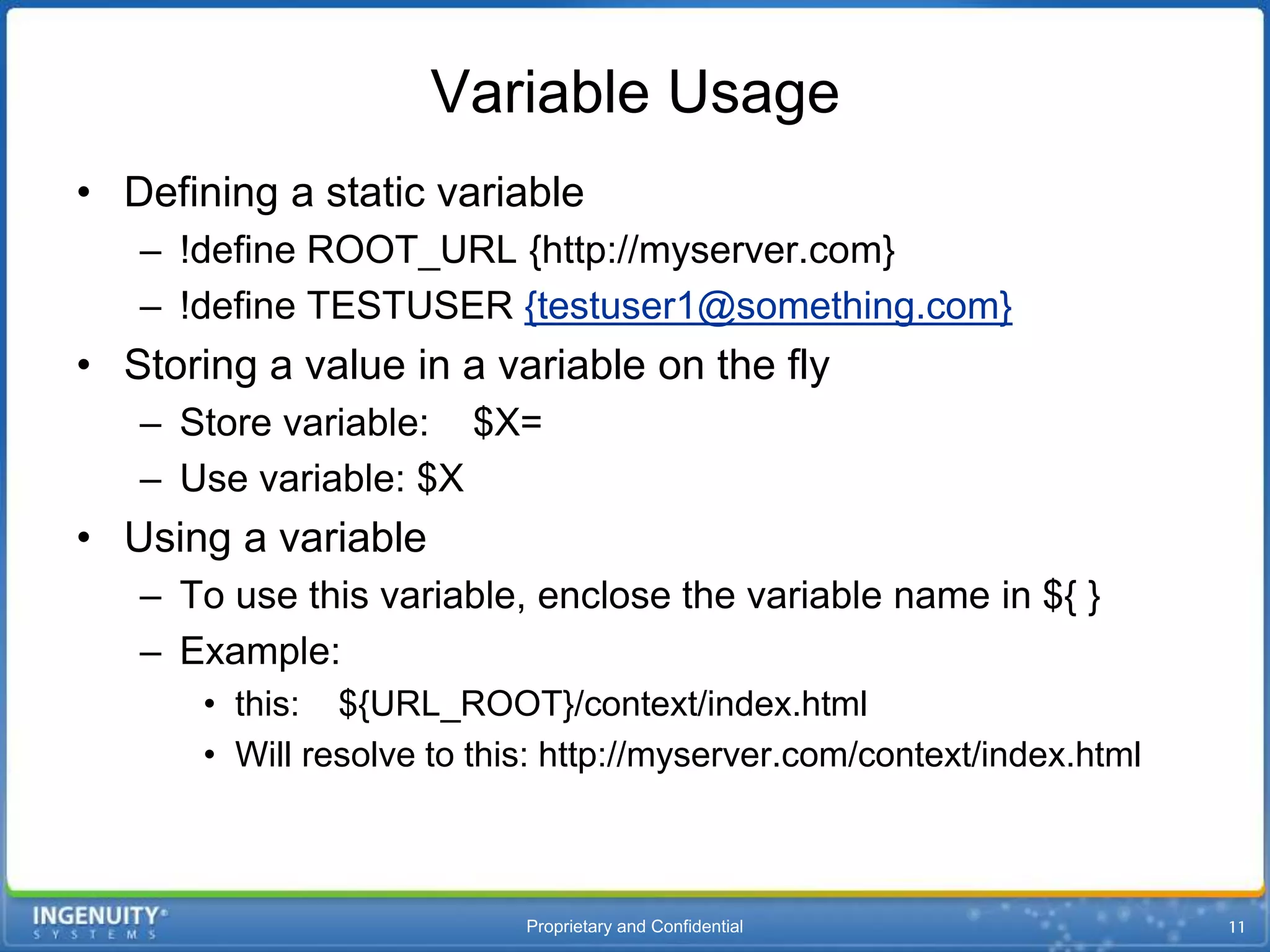 Variable Usage
• Defining a static variable
   – !define ROOT_URL {http://myserver.com}
   – !define TESTUSER {testuser1@something.com}
• Storing a value in a variable on the fly
   – Store variable: $X=
   – Use variable: $X
• Using a variable
   – To use this variable, enclose the variable name in ${ }
   – Example:
       • this: ${URL_ROOT}/context/index.html
       • Will resolve to this: http://myserver.com/context/index.html



                            Proprietary and Confidential
 