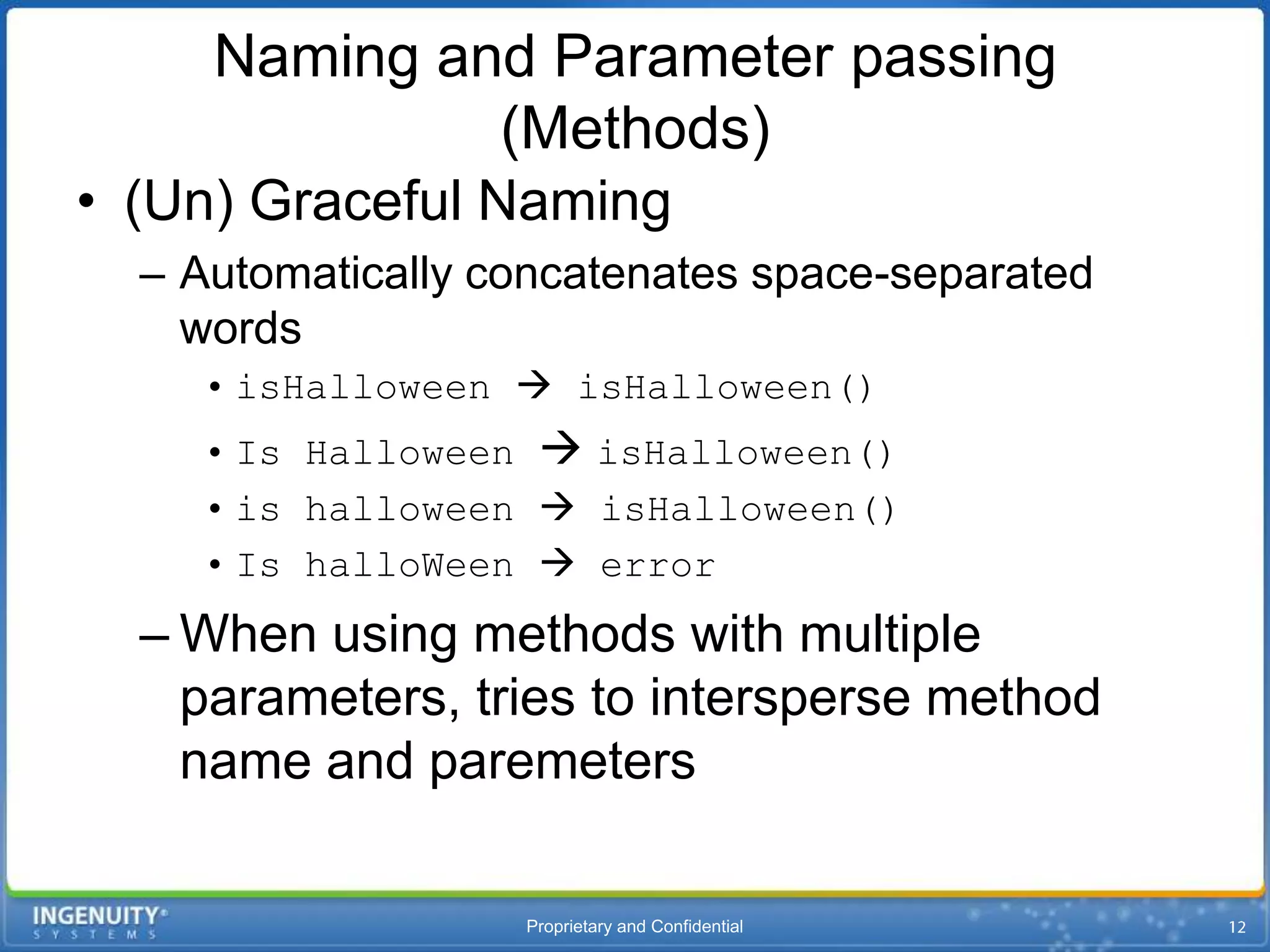 Naming and Parameter passing
              (Methods)
• (Un) Graceful Naming
  – Automatically concatenates space-separated
    words
    • isHalloween  isHalloween()
    • Is Halloween  isHalloween()
    • is halloween  isHalloween()
    • Is halloWeen  error
  – When using methods with multiple
    parameters, tries to intersperse method
    name and paremeters

                   Proprietary and Confidential
 