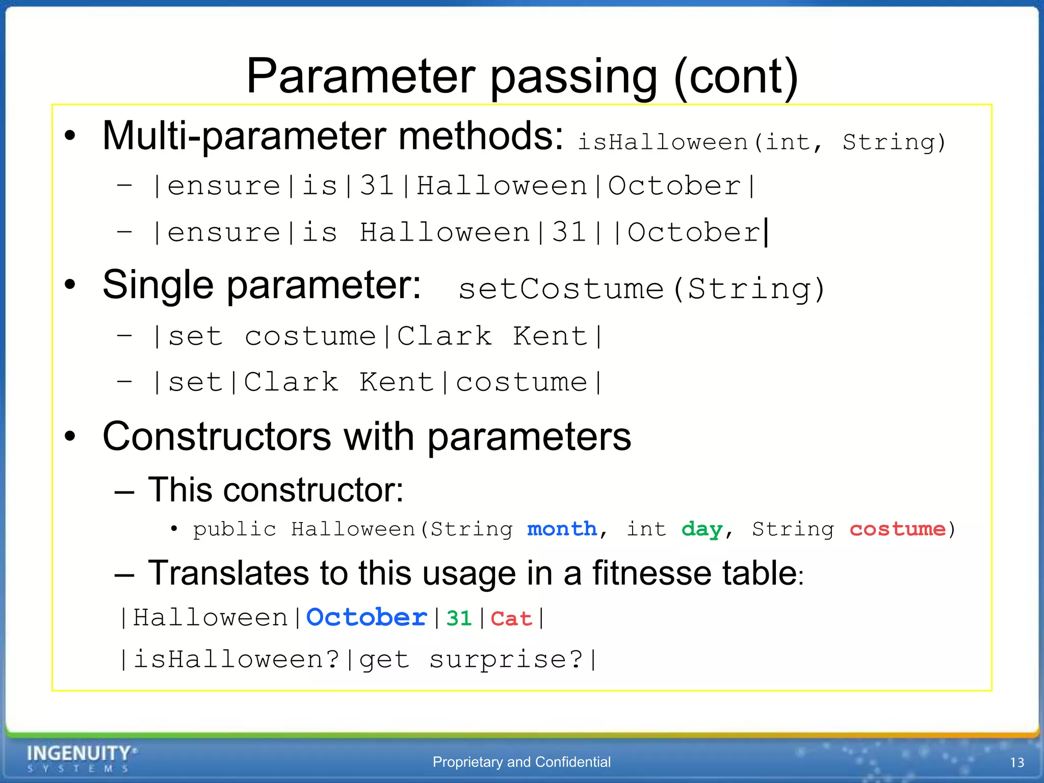 Parameter passing (cont)
• Multi-parameter methods: isHalloween(int,            String)
  – |ensure|is|31|Halloween|October|
  – |ensure|is Halloween|31||October|
• Single parameter: setCostume(String)
  – |set costume|Clark Kent|
  – |set|Clark Kent|costume|
• Constructors with parameters
  – This constructor:
     • public Halloween(String month, int day, String costume)

  – Translates to this usage in a fitnesse table:
  |Halloween|October|31|Cat|
  |isHalloween?|get surprise?|


                        Proprietary and Confidential
 