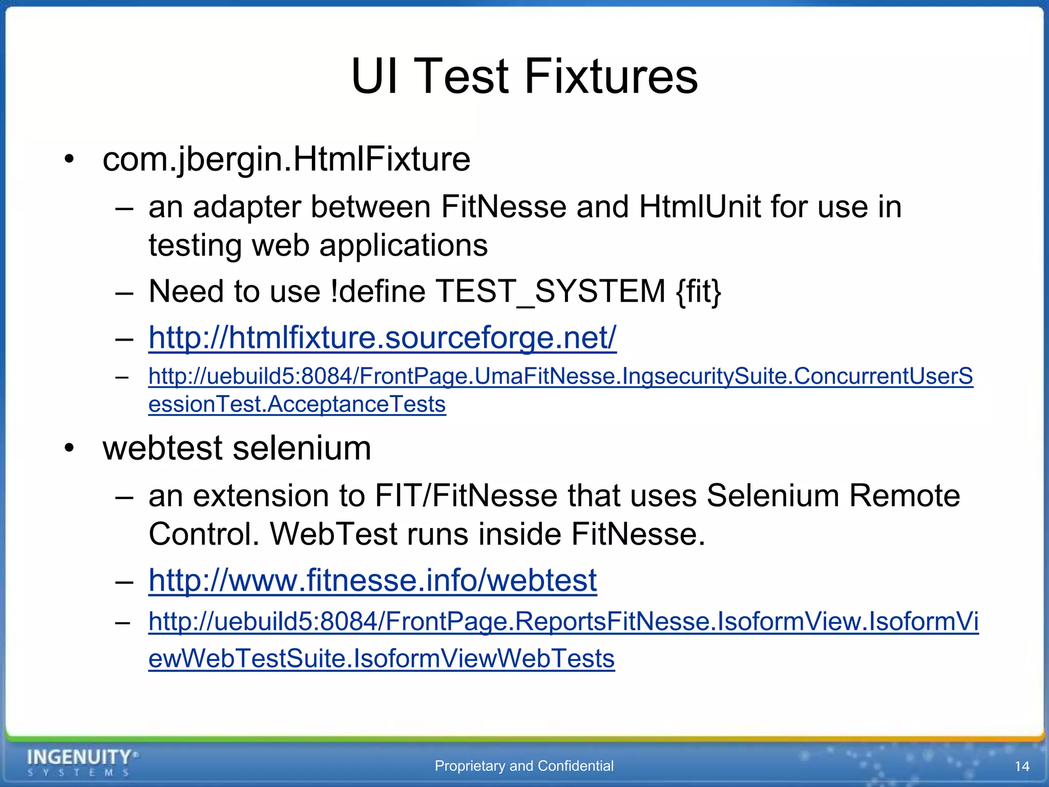 UI Test Fixtures
• com.jbergin.HtmlFixture
   – an adapter between FitNesse and HtmlUnit for use in
     testing web applications
   – Need to use !define TEST_SYSTEM {fit}
   – http://htmlfixture.sourceforge.net/
   – http://uebuild5:8084/FrontPage.UmaFitNesse.IngsecuritySuite.ConcurrentUserS
     essionTest.AcceptanceTests

• webtest selenium
   – an extension to FIT/FitNesse that uses Selenium Remote
     Control. WebTest runs inside FitNesse.
   – http://www.fitnesse.info/webtest
   – http://uebuild5:8084/FrontPage.ReportsFitNesse.IsoformView.IsoformVi
     ewWebTestSuite.IsoformViewWebTests


                               Proprietary and Confidential
 