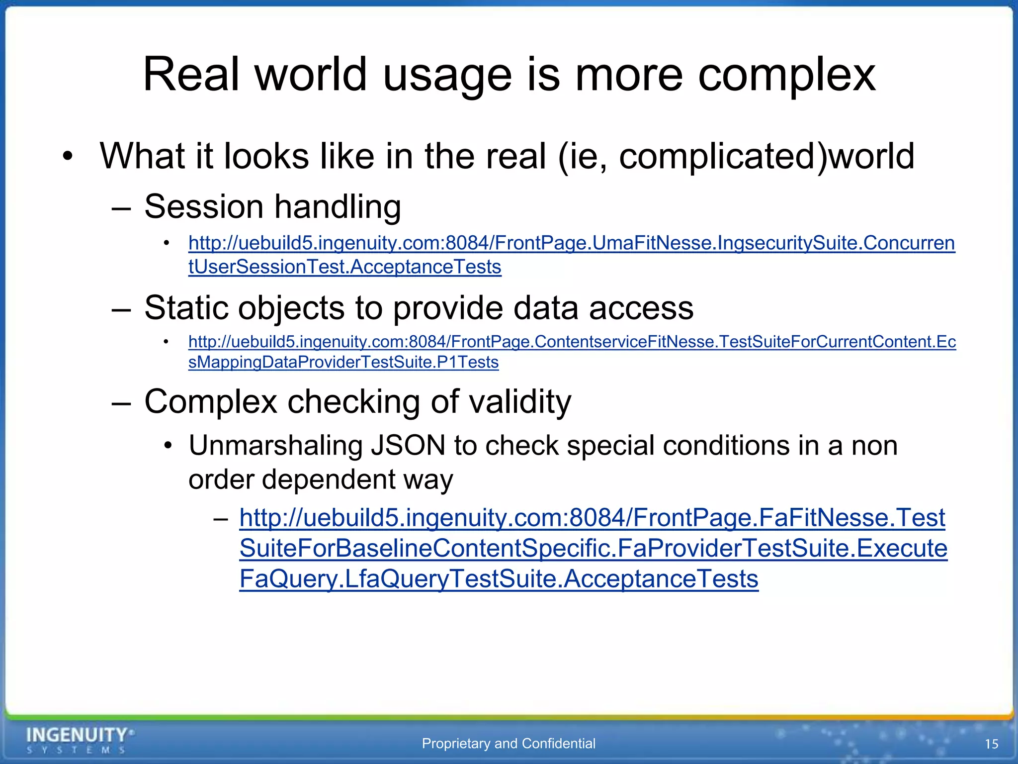 Real world usage is more complex
• What it looks like in the real (ie, complicated)world
   – Session handling
      • http://uebuild5.ingenuity.com:8084/FrontPage.UmaFitNesse.IngsecuritySuite.Concurren
        tUserSessionTest.AcceptanceTests

   – Static objects to provide data access
      •   http://uebuild5.ingenuity.com:8084/FrontPage.ContentserviceFitNesse.TestSuiteForCurrentContent.Ec
          sMappingDataProviderTestSuite.P1Tests

   – Complex checking of validity
      • Unmarshaling JSON to check special conditions in a non
        order dependent way
             – http://uebuild5.ingenuity.com:8084/FrontPage.FaFitNesse.Test
               SuiteForBaselineContentSpecific.FaProviderTestSuite.Execute
               FaQuery.LfaQueryTestSuite.AcceptanceTests




                                       Proprietary and Confidential
 