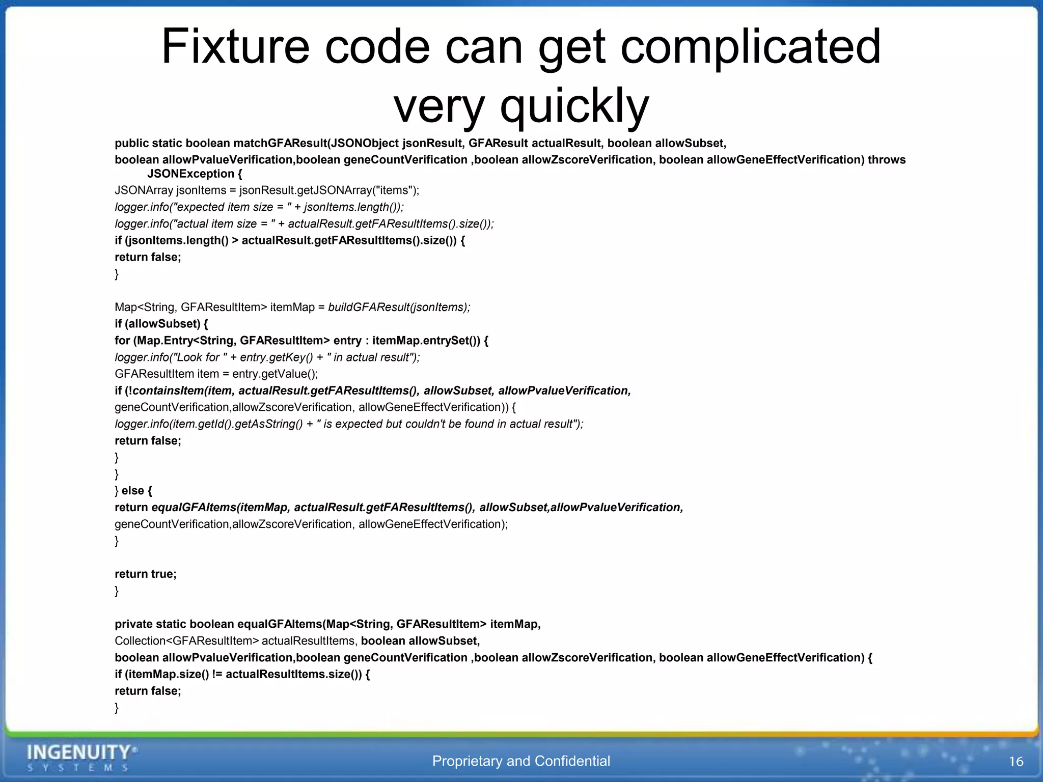 Fixture code can get complicated
                   very quickly
public static boolean matchGFAResult(JSONObject jsonResult, GFAResult actualResult, boolean allowSubset,
boolean allowPvalueVerification,boolean geneCountVerification ,boolean allowZscoreVerification, boolean allowGeneEffectVerification) throws
       JSONException {
JSONArray jsonItems = jsonResult.getJSONArray("items");
logger.info("expected item size = " + jsonItems.length());
logger.info("actual item size = " + actualResult.getFAResultItems().size());
if (jsonItems.length() > actualResult.getFAResultItems().size()) {
return false;
}

Map<String, GFAResultItem> itemMap = buildGFAResult(jsonItems);
if (allowSubset) {
for (Map.Entry<String, GFAResultItem> entry : itemMap.entrySet()) {
logger.info("Look for " + entry.getKey() + " in actual result");
GFAResultItem item = entry.getValue();
if (!containsItem(item, actualResult.getFAResultItems(), allowSubset, allowPvalueVerification,
geneCountVerification,allowZscoreVerification, allowGeneEffectVerification)) {
logger.info(item.getId().getAsString() + " is expected but couldn't be found in actual result");
return false;
}
}
} else {
return equalGFAItems(itemMap, actualResult.getFAResultItems(), allowSubset,allowPvalueVerification,
geneCountVerification,allowZscoreVerification, allowGeneEffectVerification);
}

return true;
}

private static boolean equalGFAItems(Map<String, GFAResultItem> itemMap,
Collection<GFAResultItem> actualResultItems, boolean allowSubset,
boolean allowPvalueVerification,boolean geneCountVerification ,boolean allowZscoreVerification, boolean allowGeneEffectVerification) {
if (itemMap.size() != actualResultItems.size()) {
return false;
}



                                                        Proprietary and Confidential
 