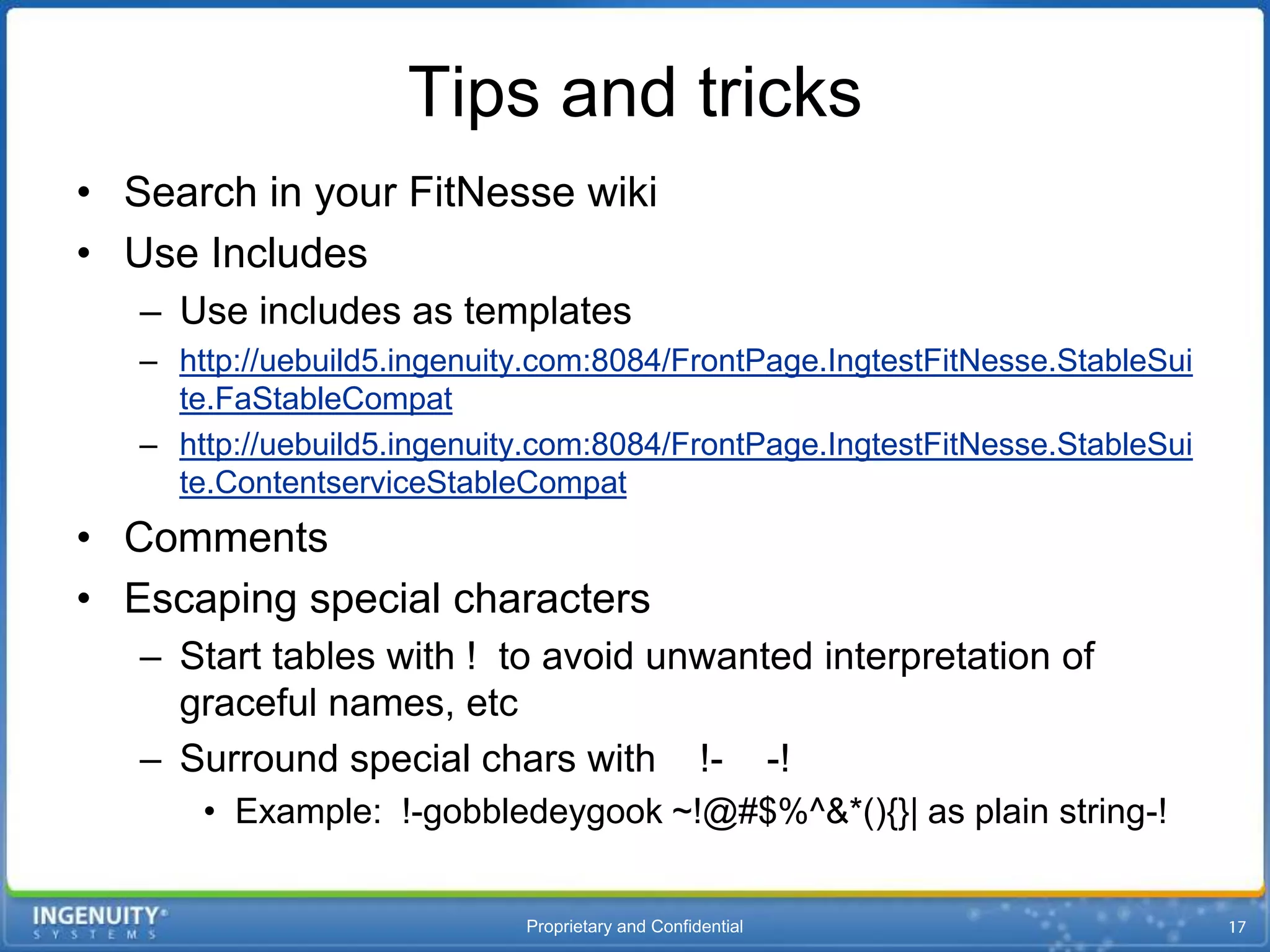 Tips and tricks
• Search in your FitNesse wiki
• Use Includes
   – Use includes as templates
   – http://uebuild5.ingenuity.com:8084/FrontPage.IngtestFitNesse.StableSui
     te.FaStableCompat
   – http://uebuild5.ingenuity.com:8084/FrontPage.IngtestFitNesse.StableSui
     te.ContentserviceStableCompat
• Comments
• Escaping special characters
   – Start tables with ! to avoid unwanted interpretation of
     graceful names, etc
   – Surround special chars with !- -!
       • Example: !-gobbledeygook ~!@#$%^&*(){}| as plain string-!


                             Proprietary and Confidential
 